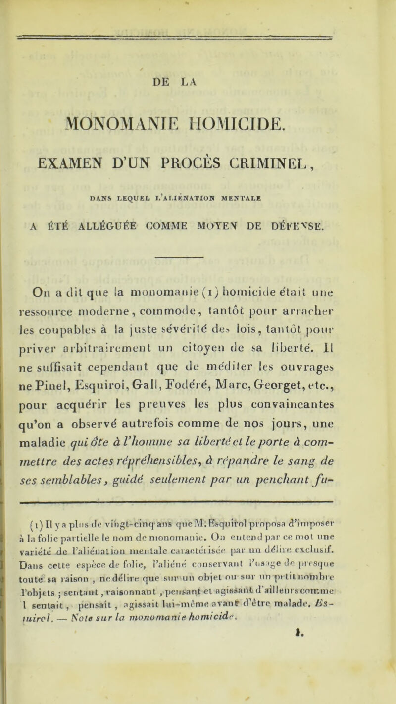 DE LA MONOMANIE HOMICIDE. EXAMEN D’UN PROCÈS CRIMINEL, DANS LEQUEL L*A I.IÉNATION MENTALE A ÉTÉ ALLÉGUÉE COMME MOYE?^ DE DÉLEVSE. Ou a tlil que la nionomanie (i) homicide e'tail une ressource luoclerue, commode, tantôt pour arr acher les coupables à la juste se'vérilé de> lois, tantôt pour priver arbitrairement un citoyen de sa liberté. 11 ne suffisait cependairt que de méditer les ouvrages ne Pinel, Esquiroi, Gall, Fotléré, Marc, Georget, etc., pour acquérir les preuves les plus convaincantes qu’on a observé autrefois comme de nos jours, une maladie qui ôte à l’homme sa liberté cl le porte à com- mettre des actes répréhensibles^ à répandre le sang de ses semblables, guidé seulement par un penchant fu- (i) Il y a plus de vihgt-cinqans qiieMiRsqiiirnl proposa d’imposer à la folie partielle le nom de monomaiiie. 0;i entend par ce mol ime variété de l’aliénalion mentale caracléi isce [lar un délire exclusif. Dans celte espèce de folie, l’aliéné couservant i’ns ige de pr esque toute sa raisori , nedélire que sur un objet ou siii' un petiinombie J’objtls ; sentant, raisonnant , pettsar^t et agissant d aillenrscomme 1 sentait , pensait , agissait liii-mcme avanr d’ètrc malade, lis- luircl. — Sole sur la monomanie homicide. 1.