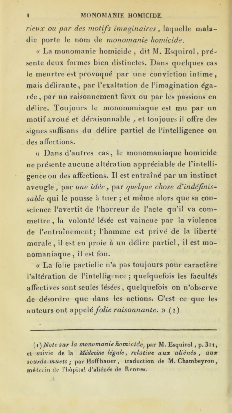 ricux ou par des tnotifs imaginaires, lacjuelle mala- die porte le nom de monomanie homicide. (( La monomanie homicide, dit M. Esqnirol, pré- sente deux formes bien distinctes. Dans quelques cas le meurtre est provoqué par une conviction intime, mais délirante, par l’exaltation de l’imagination éga- rée, par un raisonnement faux ou par les passions en délire. Toujours le monomaniaque est mu par un motif avoué et déraisonnable , et toujour.s il offre des signes snffisans du délire partiel de l’intelligence ou des affections. (( Dans d’autres cas, le monomaniaque homicide ne présente aucune altération appréciable de l’intelli- gence ou des affections. Il est entraîné par un instinct aveugle J par une idée, par quelque chose d'indéfinis- sable qui le pousse à tuer ; et même alors que sa con- science l’avertit de l'horreur de l’acte qu’il va com- mettre, la volonté lésée est vaincue par la violence de l’entraînement J l’homme est privé de la liberté morale, il est en proie à un délire partiel, il est mo- nomaniaque, il est fou. (( La folie partielle n’a pas toujours pour caractère l’altération de l’intelligence j quelquefois les facultés affectives sont seules lésées, quelquefois on n’observe de désordre que dans les actions. C’est ce que les auteurs ont appelé folie raisonnante. » (i) [i) Note sur la monomanie homicide, par M. Esqnirol , p. 3ii, et suivie de la Médecine légale, relatiue aux aliénés, aux sourds-mueto I par Hoffbauer , traduction de M. Chambeyron , me'dccin de l’iiôpiial d’aliénës de Rennes.