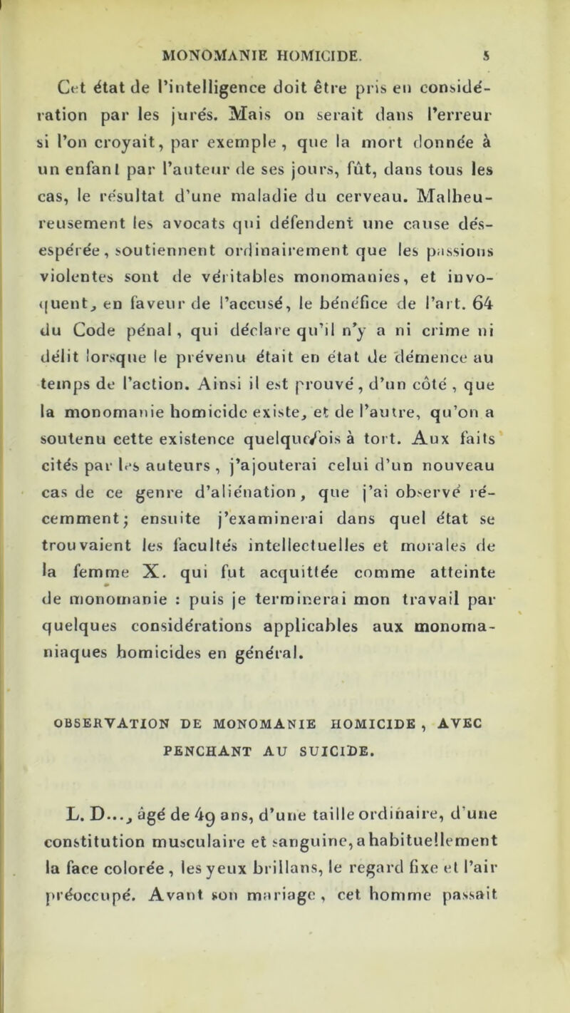 Cet état de l’intelligence doit être pris en considé- ration par les jurés. Mais on serait dans l’erreur si l’on croyait, par exemple, que la mort donnée à un enfant par l’auteur de ses jours, fût, dans tous les cas, le résultat d’une maladie du cerveau. Malheu- reusement les avocats qui défendent une cause dés- espérée, soutiennent ordinairement que les passions violentes sont de véritables monomanies, et invo- quent, en faveur de l’accusé, le bénéfice de l’art. 64 du Code pénal, qui déclare qu’il n’y a ni crime ni délit lorsque le prévenu était en état de démence au temps de l’action. Ainsi il est prouvé, d’un côté , que la monomanie homicide existe, et de l’autre, qu’on a soutenu cette existence quelquc/ois à tort. Aux faits cités par l.-s auteurs , j’ajouterai celui d’un nouveau cas de ce genre d’aliénation, que j’ai observé ré- cemment; ensuite j’examinerai dans quel état se trouvaient les facultés intellectuelles et morales de la femme X. qui fut acquittée comme atteinte de monomanie : puis je terminerai mon travail par quelques considérations applicables aux monoma- niaques homicides en général. OBSERVATION DE MONOMANIE HOMICIDE , AVEC PENCHANT AU SUICIDE. L. D...J âgé de 4q ans, d’une taille ordinaire, d’une constitution musculaire et sanguine,ahabitueüement la face colorée , les yeux brillons, le regard fixe et l’air préoccupé. Avant son mariage , cet homme passait