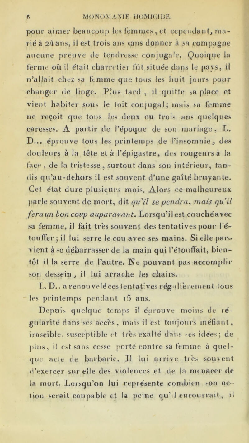 ft M(OM A N1 F, HOMI( ;I DK poiii’ aimer beaitcuup les (ernuies , et cepeiidantj ma- rié à 24ans, il ei-t trois ans sans donne)- à sa compagne aucune pieuve de teniii-esse conjugale. Quoique la l'erme où il était chanetiei- fût située dans le pays, il n’allait chez; sa femme que tous les huit jours pour changer de linge. Plus tare! , il quitte sa place et vient habite)- sous le toit conjugal; )nais sa femme ne reçoit que tons les deux ou trois ans quelques caresses. A j)artir de l’époque de son ujariage, L. D... épi Olive tous les printemps de l’insomnie, des ilouleni-s à la tête et à l’épigastre, des rougeurs à la face, de la tristesse, surtout dans sou intérieur, tan- ilis qu’au-dehors il est souvent d’une gaîté bruyante. Cet état duie pliisieui-:; mois. Alors ce malheui-eux jiarle souvent de mort, dit qu’il se pendra^ mais qu’il feraun bo/icoup auparavant. Loi’squ’ilest couchéavec sa femme, il fait très souvent des tentatives jiom- l'é- toufï’er; il lui seri-e le cou avec ses mains. Sicile par- vient à se débai-rasser de la main qui l’étouffait, bien- tôt il la serre de l’autre. Ne pouvant pas accomplir son dessein, il lui arrache les chaii-s. T/. D.. a renouveléces tentatives rég-dièi cnient tous les printemps pendant i5 ans. Depuis quelque temps il épiouve moins de ré- gularité dans ses accès, mai^ il est toujours méfiant, i) -ascible. susceptible et très exalté dans ses idées; de j) lus, il est sans cesse porté contre sa femme à qiiel- <|ue acte de barbarie. Il lui arrive très souvent d’exerce)- sm-elle des violences et de la menacer de la mort. Lorsqu’on lui repiésente combien son ac- tion sci ait coupable et la jieine qu’d cucoui rait, il