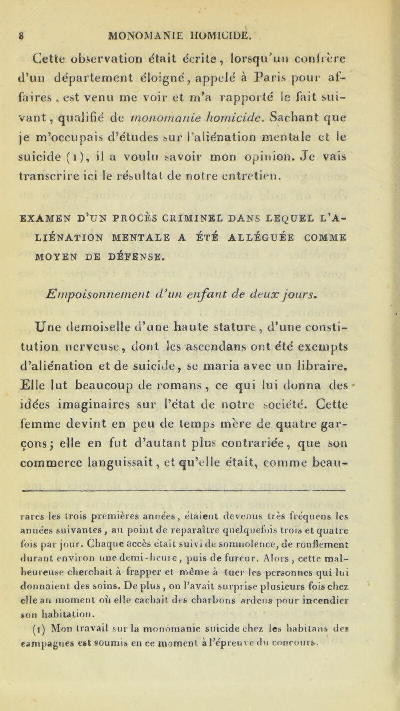Cette observation était écrite, lorsqu’un conlrcrc d’un département éloigné, appelé à Paris pour af- faires , est venu inc voir et m'a rappoilé le fait sui- vant, qualifié de monotnanie homicide. Sachant que je m’occupais d’études sur l’aliénation mentale et le suicide (i), il a voulu savoir mon opinion. Je vais transcrire ici le résultat de notre entretien. EXAMEN d’un PROCÈS CRIMINEL DANS LEQUEL L’A- LIÉNATION MENTALE A ETE ALLÉGUÉE COMME MOYEN DE DÉFENSE. Empoisonnement d’un enfant de deux jours. Une demoiselle d’une haute stature, d’une consti- tution nerveuse, dont les ascendans ont été exempts d’aliénation et de suicide, se maria avec un libraire. Elle lut beaucoup de romans, ce qui lui donna des* idées imaginaires sur l’état de notre société. Cette femme devint en peu de temps mère de quatie gar- çons; elle en fut d’autant plus contrariée, que son commerce languissait, et qu’elle était, comme beau- rares les trois premières années, étaient devenus très fréquens les anuées suivantes, au point de reparaître quelquefois trois et quatre fois par jour. Chaque accès était suivi de somnolence, de ronflement durant environ nue demi-lieui e , puis de fureur. Alors , cette mal- lieureuse cliercliait à frapper et même à tuer les personnes qui lui donnaient des soins. De plus , on l’avait surprise plusieurs fois chez elle au moment où elle cach.ait des charbons ardeiis pour incendier son habitation. (l) Mon travail sur la monomanie suicide chez les habitaiis de» rampagnes est soumis en ce moment à l’épreux e du eoriroiirs.