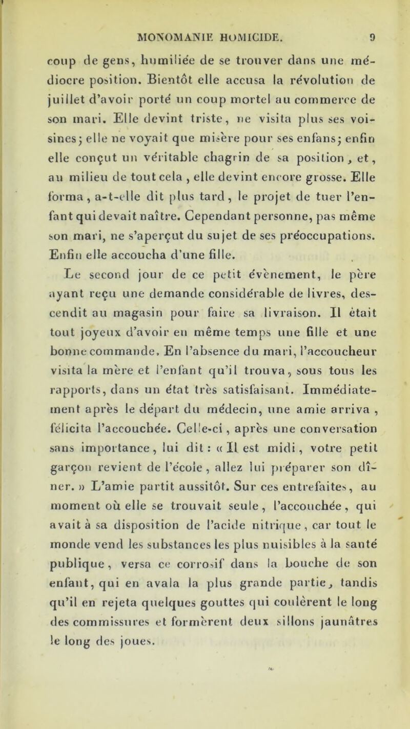 I coup de gens, hnmilie’e de se trouver dans une mé- diocre position. Bientôt elle accusa la révolution de juillet d’avoir porté un coup mortel au commerce de son mari. Elle devint triste, ne visita plus ses voi- sinesj elle ne voyait que misère pour ses enfans; enfin elle conçut un véritable chagrin de sa position, et, au milieu de tout cela , elle devint encore grosse. Elle forma, a-t-elle dit plus tard, le projet de tuer l’en- fant qui devait naître. Cependant personne, pas même son mari, ne s’aperçut du sujet de ses préoceupations. Enfin elle accoucha d’une fille. Le second jour de ce petit évènement, le père ayant reçu une demande eonsidérable de livres, des- cendit au magasin pour faire sa livraison. Il était tout joyeux d’avoir en même temps une fille et une bonne commande. En l’absence du mai i, l’accoucheur visita la mère et l’enfant qu’il trouva, sous tous les rapports, dans un état très satisfaisant. Immédiate- ment après le départ du médecin, une amie arriva , félicita l’accouchée. Celle-ci, après une conversation sans importance, lui dit: a II est midi, votre petit garçon revient de l’école , allez lui préparer son dî- ner. » L’amie partit aussitôt. Sur ces entrefaites, au moment où elle se trouvait seule, l’accouchée, qui avait à sa disposition de l’aciile nitrique, car tout le monde vend les substances les plus nuisibles à la santé publique, versa ce corrodf dans la bouche de son enfant, qui en avala la plus grande partie, tandis qu’il en rejeta quelques gouttes qui coulèrent le long des commissures et formèrent deux sillons jaunâtres le long des joues.