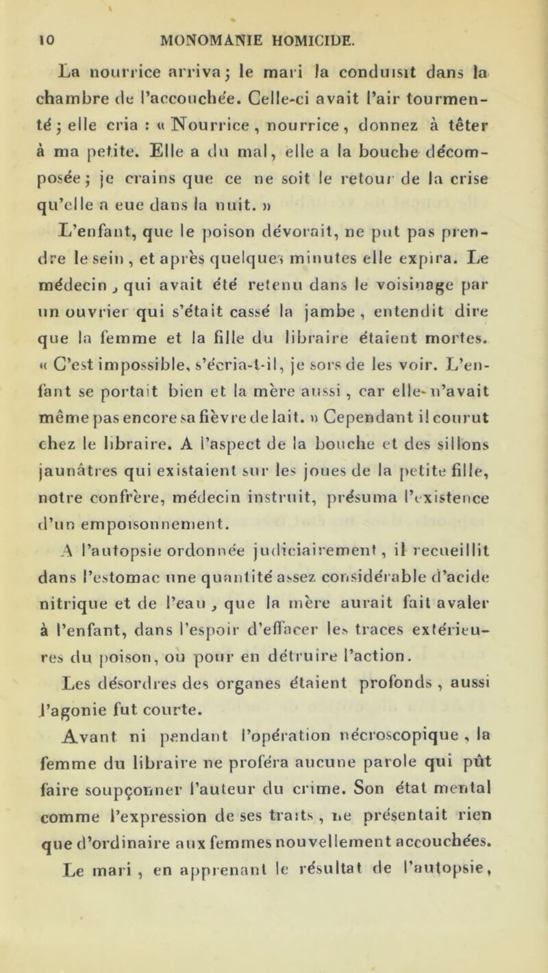 La nourrice arriva; le mari la conduisit dans la chambre de l’accouchée. Celle-ci avait l’air tourmen- té ; elle cria : «Nourrice, nourrice, donnez à têter à ma petite. Elle a du mal, elle a la bouche décom- posée; je crains que ce ne soit le retoui de la crise qu’elle a eue dans la nuit. » L’enfant, que le jioison dévorait, ne put pas pren- dre le sein , et après quelques minutes elle expira. Le médecin J qui avait été retenu dans le voisinage par un ouvrier qui s’était cassé la jambe, entendit dire que la femme et la fille du libraire étaient mortes. « C’est impossible, s’écria-l-il, je sors de les voir. L’en- fant se portait bien et la mère au.ssi, car elle-n’avait même pas encore sa fièvre de lait. » Cependant i! courut chez le libraire. A l’aspect de la bouche et des sillons jaunâtres qui existaient sur les joues de la petite fille, notre confrère, médecin instruit, présuma l’existence d’un empoisonnement. A l’autopsie ordonnée judiciairement, il recueillit dans l’estomac une quantité assez considérable d’acide nitrique et de l’eau , que la mère aurait fait avaler à l’enfant, dans l’espoir d’eflacer le,> traces extérieu- res du poison, ou pour en détruire l’action. Les désordres des organes étaient profonds , aussi l’agonie fut courte. Avant ni pendant l’opération nécroscopique , la femme du libraire ne proféra aucune parole qui pût faire soupçonner l’auteur du crime. Son état mental comme l’expression de ses traits , iie présentait rien que d’ordinaire aux femmes nouvellement accouchées. Le mari, en apprenant le résultat de l’autopsie,