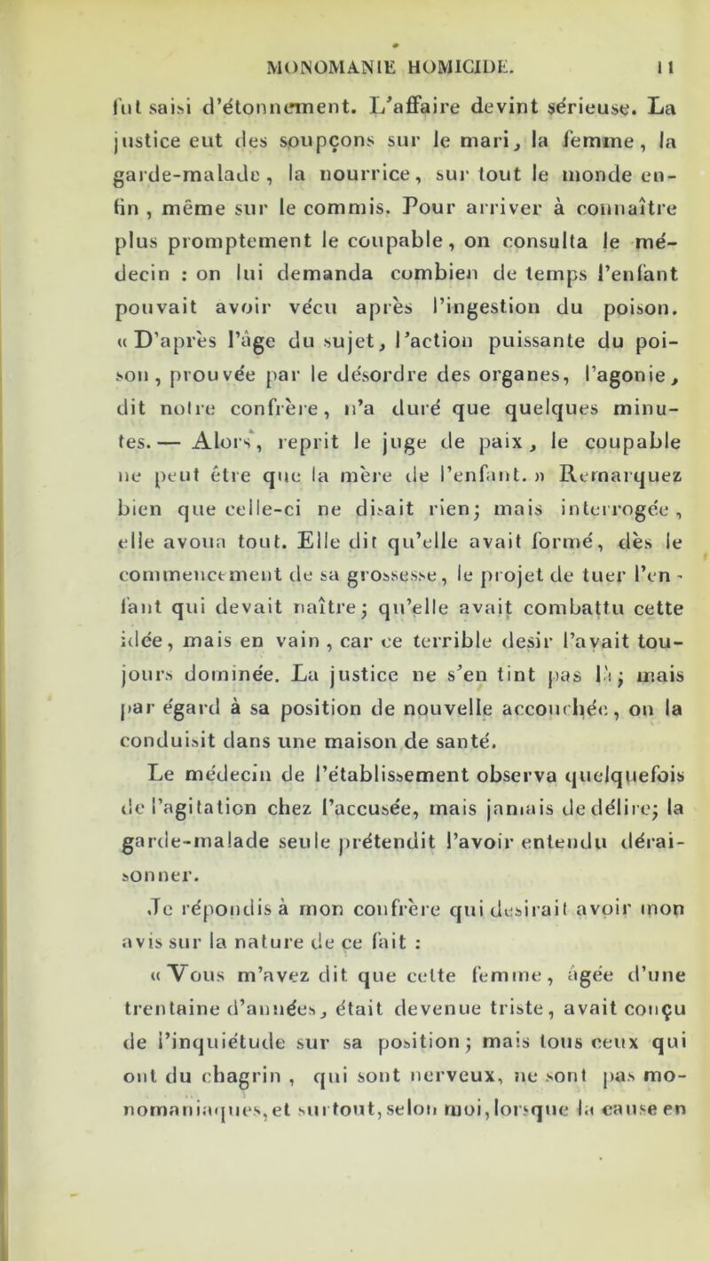 liil saisi d’étonncnnent. L'affaire devint sérieuse. La justice eut des spupçons sur le mari^ la femme, la garde-malade, la nourrice, surtout le inonde en- fin , même sur le commis. Pour arriver à connaître plus promptement le coupable, on consulta le mé- decin : on lui demanda combien de temps l’enfant pouvait avoir vécu après l’ingestion du poison. U D’après l’âge du sujet, l’action puissante du poi- son, prouvée par le désordre des organes, l’agonie, dit notre confrèie, ti’a duré que quelques minu- tes.— Alors', reprit le juge de paix, le coupable ne peut être que la mère de l’enfant. » Remarquez bien que celle-ci ne disait rien; mais interrogée, elle avoua tout. Elle dit qu’elle avait formé, dès le commencement de sa grossesse, le projet de tuer l’en - lânt qui devait naître; qu’elle avait combattu cette itlée, mais en vain , car ce terrible désir l’avait tou- jours dominée. La justice ne s’en tint pas l'i ; mais par égard à sa position de nouvelle accourbée, on la conduisit dans une maison de santé. Le médecin de l’établissement observa quelquefois de l’agitation chez l’accusée, mais jamais dedélire; la garde-malade seule prétendit l’avoir entendu dérai- sonner. ,Te répondis à mon confrère c{uidesirail avoir mon avis sur la nature de ce fait : «Vous m’avez dit que celte femme, Agée d’une trentaine d’années, était devenue triste, avait conçu de l’inquiétude sur sa position; mais tous ceux qui ont du chagrin , rjui sont nerveux, ne sont pas mo- nornaniaques,et sut tout, seloii moi, lorsque la cause en