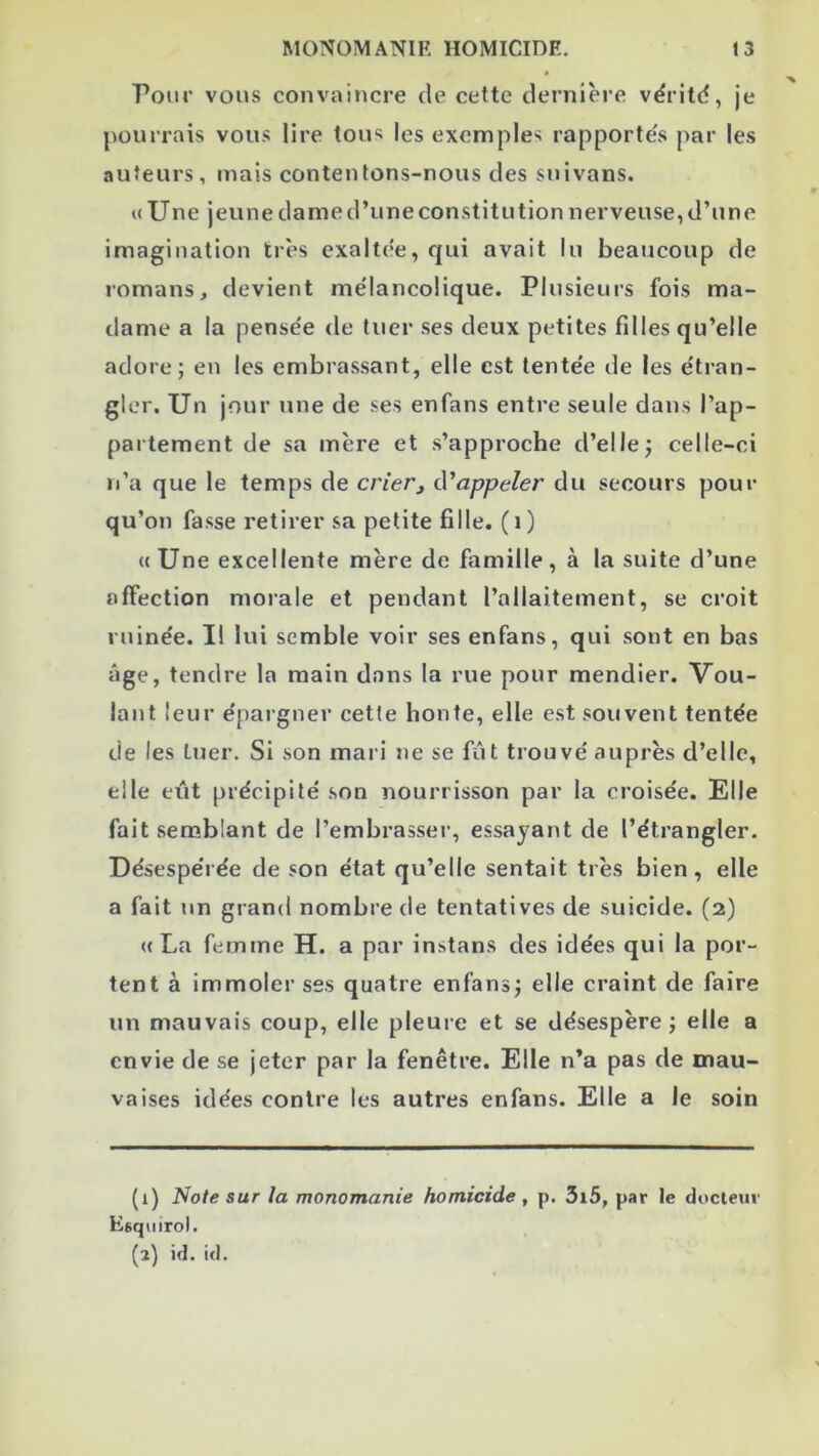 Pour vous convaincre de celte dernière vëritd, je pourrais vous lire tous les exemples rapporte's par les auteurs, mais contentons-nous des snivans. «Une jeune dame d’une constitution nerveuse, d’une imagination très exaltee, qui avait lu beaucoup de romans, devient mélancolique. Plusieurs fois ma- dame a la pensée de tuer ses deux petites filles qu’elle adore; en les embrassant, elle est tentée de les étran- gler. Un jour une de ses en fans entre seule dans l’ap- partement de sa mère et s’approche d’elle; celle-ci n’a que le temps de crierj d'appeler du secours pour qu’on fasse retirer sa petite fille. ( i ) « Une excellente mère de famille , à la suite d’une affection morale et pendant l’allaitement, se croit ruinée. I! lui semble voir ses enfans, qui sont en bas âge, tendre la main dans la rue pour mendier. Vou- lant leur épargner cette honte, elle est souvent tentée de les tuer. Si son mari ne se fût trouvé auprès d’elle, elle eût précipité son nourrisson par la croisée. Elle fait senablant de l’embrasser, essayant de l’étrangler. Désespérée de son état qu’elle sentait très bien, elle a fait un grand nombre de tentatives de suicide. (2) « La femme H. a par instans des idées qui la por- tent à immoler ses quatre enfans; elle craint de faire un mauvais coup, elle pleure et se désespère; elle a envie de se jeter par la fenêtre. Elle n’a pas de mau- vaises idées contre les autres enfans. Elle a le soin (1) Note sur la monomanie homicide , p. 3i5, par le docteur Esqiiirol. (2) id. i<l.