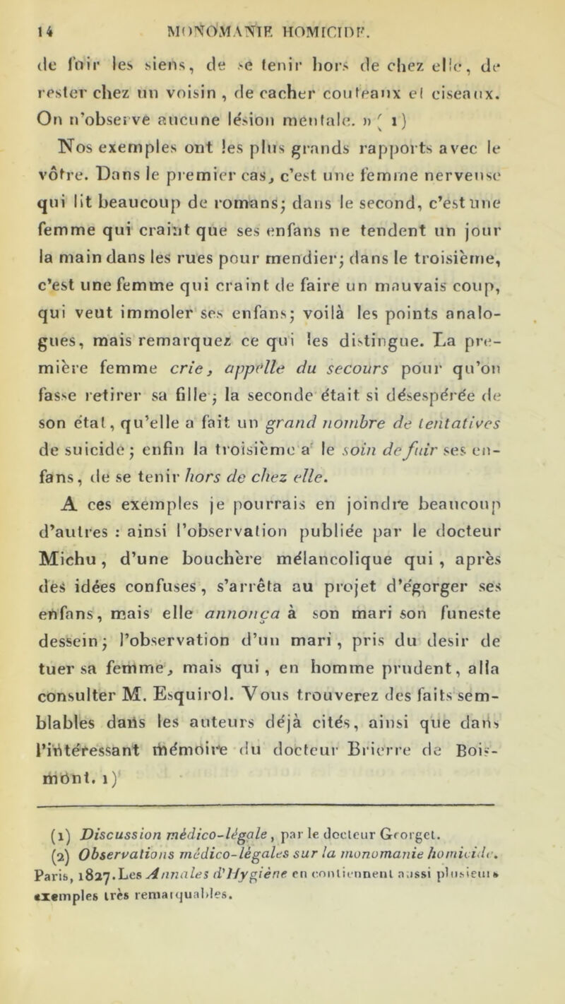 (le fnii’ les siens, de >e (enir lioi’S de chez elle, de resler chez tiii voisin , de cacher couteaux el ciseaux. On n’observe aucune lésion mentale. » ^ i ) Nos exemples ont les plus grands rapports avec le vôtre. Dans le premier cas^ c’est une femme nerveuse qui lit beaucoup de romans^ dans le second, c’est une femme qui craint que ses enfans ne tendent un jour la main dans les rues pour mendier; dans le troisième, c’est une femme qui craint de faire un mauvais coup, qui veut immoler ses enfans; voilà les points analo- gues, mais remarquez ce qui les distingue. La pre- mière femme crie, appelle du secours pour qu’oii fasse retirer sa fille ; la seconde était si désespérée de son étal, qu’elle a fait un grand nombre de lentatives de suicide ; enfin la troisième a' le soin de fuir ses en- fans, de se tenir hors de chez elle. A ces exemples je pourrais en joindi'e beaucoup d’autres : ainsi l’observation publiée par le docteur Michu, d’une bouchère mélancolique qui, après des idées confuses, s’arrêta au projet d’égorger .ses enfans, mais’ elle annonça à son mari son funeste dessein; l’observation d’uu mari, pris du désir de tuer sa femme, mais qui, en homme prudent, alla consulter M. Esquirol. Vous trouverez des faits sem- blables dans les auteurs déjà cités, ainsi que daiis l’intéressant tfiémoii-e du docteur Bricrre de Boi>- rnünt, i)' Discussion médico-légale, p.ir le docleiir Grorgel. (2) Observations médico-légales sur la monomanie homicide. Parifi, 1827.Les Annales d'I/ygiène ni mniii-nneiil aussi plii.sieui » «xcinpies irès lemaiijuaiiles.