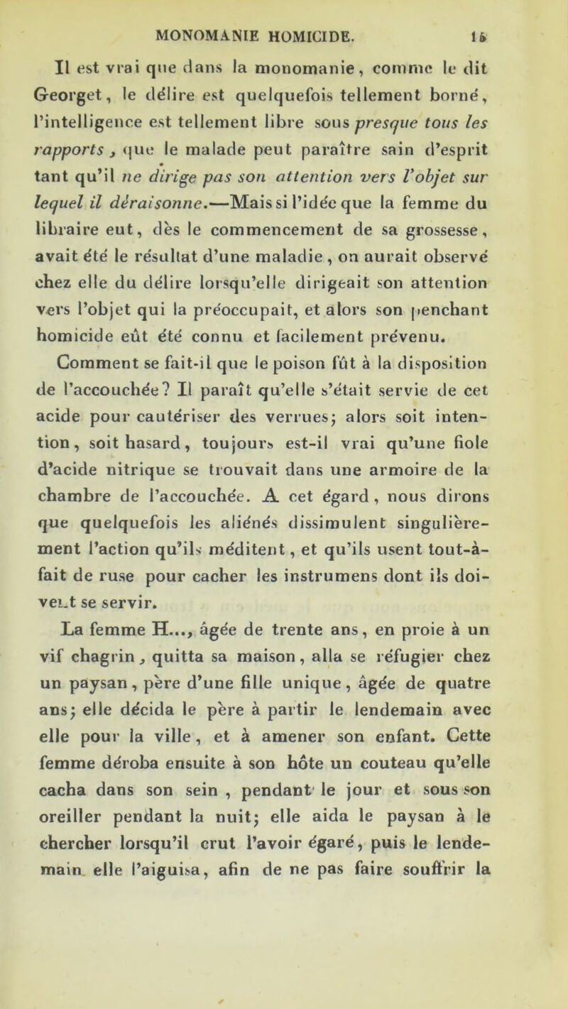 Il est vrai que dans la monomanie, comme le dit Georget, le délire est quelquefois tellement borne, l’intelligence est tellement libre sous presque tous les rapports J <|ue le malade peut paraître sain d’esprit tant qu’il ne dirige pas son attention vers Vobjet sur lequel il déraisonne.—Mais si l’idée que la femme du libraire eut, dès le commencement de sa grossesse, avait été le résultat d’une maladie, on aurait observé chez elle du délire lorsqu’elle dirigeait son attention vers l’objet qui la préoccupait, et alors son penchant homicide eût été connu et facilement prévenu. Comment se fait-il que le poison fût à la disposition de l’accouchée? Il paraît qu’elle s’était servie de cet acide pour cautériser des verruesj alors soit inten- tion, soit hasard, toujours est-il vrai qu’une fiole d’acide nitrique se trouvait dans une armoire de la chambre de l’accouchée. A cet égard , nous dirons que quelquefois les aliénés dissimulent singulière- ment l’action qu’ils méditent, et qu’ils usent tout-à- fait de ruse pour cacher les instrumens dont ils doi- vei.t se servir. La femme H..., âgée de trente ans, en proie à un vif chagrin , quitta sa maison, alla se réfugier chez un paysan, père d’une fille unique, âgée de quatre ansj elle décida le père à partir le lendemain avec elle pour la ville, et à amener son enfant. Cette femme déroba ensuite à son hôte un couteau qu’elle cacha dans son sein , pendant' le jour et sous son oreiller pendant la nuitj elle aida le paysan à le chercher lorsqu’il crut l’avoir égaré, puis le lende- main, elle l’aiguisa, afin de ne pas faire souffrir la