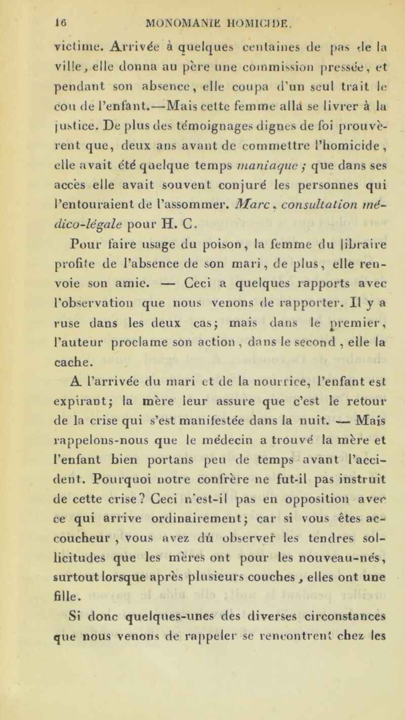 victime*. Arrivée à quelques centaines de pas de la ville, elle donna au père une commission pressée, et pendant son absence, elle coupa d’un seul trait le cou de l’enfant.—Mais cette femme allti se livrer à la justice. De plus des témoignages dignes de foi prouvè- rent que, deux ans avant de commettre l’homicide, elle avait été quelque temps maniaque j que dans ses accès elle avait souvent conjuré les personnes qui l’entouraient de l’assommer. Marc ^ consultation mé- dico-légale pour H. C. Pour faire usage du poison, la femme du libraire profite de l’absence de son mari, de plus, elle ren- voie son amie. — Ceci a quelques rapports avec l’observation que nous venons de rapporter. Il y a ruse dans les deux cas; mais dans le premier, l’auteur proclame son action , dans le second , elle la cache. A l’arrivée du mari et de la nourrice, l’enfant est expirant; la mère leur assure que c’est le retour de la crise qui s’est manifestée dans la nuit. — Mais rappelons-nous que le médecin a trouvé la mère et l’enfant bien portans peu de temps avant l’acci- dent. Pourquoi notre confrère ne fut-il pas instruit de cette crise? Ceci n’est-il pas en opposition avec ce qui arrive ordinairement; car si vous êtes ac- coucheur , vous avez du observer les tendres sol- licitudes que les mères ont pour les nouveau-nés, surtout lorsque après plusieurs couches , elles ont une fille. Si donc quelques-unes des diverses circonstances que nous venons de rnppelei' sc rencontrent chez les