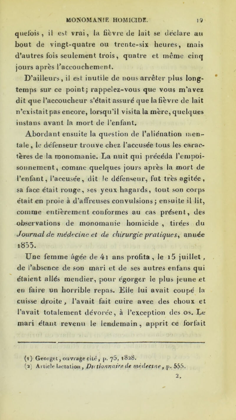 qiieibis , il Obt vrai, la fièvre de lait se déclare au bout de vingt-quatre ou trente-six heures, mais d’autres fois seulement trois, quatre et meme cinq jours après raccoiichement. D’ailleurs, il est inutile de nous arrêter plus long- temps sur ce point J rappelez-vous que vous m'avez dit que l’accoucheur s’était assuré que la fièvre de lait n’existait pas encore, lorsqu’il visita la mère, quelques instans avant la mort de l’enfant. Abordant ensuite la question de l’aliénation men- tale, le défenseur trouve chez l’accusée tous les carac- tères de la monomanie. La nuit qui précéda l’empoi- sonnement, comme quelques jours après la mort de l’enfant, l’accusée, dit le défenseur, fut très agitée, sa face était rouge, ses yeux hagaids, tout son corps était en proie à d’affreuses convulsions; ensuite il lit, comme entièrement conformes au cas présent, des observations de monomanie homicide , tirées du Journal de médfcine et de chirurgie pratiques., année i855. Une femme âgée de 4i ans profita, le i5 juillet , de l’absence de son mari et de ses autres enfans qui étaient allés mendier, pour égorger le plus jeune et en faire un horrible repas. Elle lui avait coupé la cuisse droite, l’avait fait cuire avec des choux et l’avait totalement dévorée, à l’exception des os. Le mari étant revenu le lendemain , apprit ce forfait (i) Geoiget, ouvrage elle , [). 75, 1828. Al licle liiclalioji, Du tionnaire de ntè.dectne, p. 555.