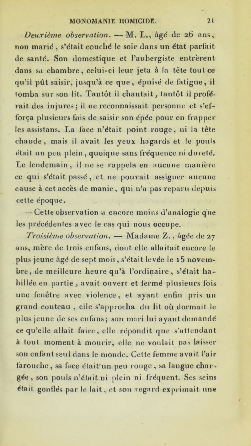 Deuxième observation. —M. L., âgé de 26 fuis, non marie , s’était couché le soir dans un état parfait de santé. Son domestique et l’aubergiste entrèrent dans sa chambre, celui-ci leur jeta à la tête tout ce qu’il pût saisir, ju.squ’à ce que, épuisé de fatigue, il tomba sur .son lit. Tantôt il chantait^ tantôt il profé- rait des injuresj il ne reconnaissait personne et s’ef- força plusieurs fois de saisir son épée pour en frapper les assistans. La face n’était point rouge, ni la tête chaude, mais il avait les yeux hagards et le pouls était un peu plein, quoique sans fréquence ni dureté. Le lendemain, il ne se rappela en aucune manière ce qui s’était passé , et ne pouvait assigner aucune cause à cet accès de manie , qui n’a pas reparu depuis cette époque. — Cette observation a encore moins d’analogie que les précédentes avec le cas qui nous occupe. 'rroisièine observation. — Madame Z., âgée de 27 ans, mère de trois enfans, dont elle allaitait encore le plus jeune âgé de sept mois, s’était levée le i5 novem- bre, de meilleure heure qu’à l’ordinaire, s’était ha- billée en partie, avait ouvert et fermé plusieurs fois une fenêtre avec violence, et ayant enfin pris un grand couteau , elle s’approcha du lit où dormait le plus jeune de ses enfansj son mnri lui ayant demandé ce qu’elle allait faire, elle répondit que s’attendant à tout moment à mourir, elle ne voulait pa>< laisser son enfant seul dans le monde. Celte femme avait l’air farouche, sa face était'un peu rouge, sa langue char- gée , son pouls n’était ni plein ni fréquent. Ses seins était gonflés par le lait, et son regard exprimait une