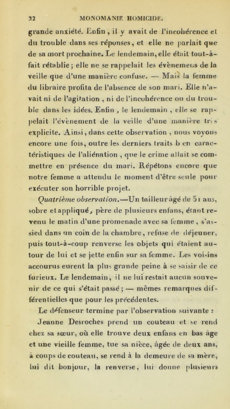 grande anxiété. Enfin , il y avait de rincohérence et du trouble dans ses réponses, et elle ne parlait que de sa mort prochaine. Le lendemain, elle était tout-à- fait rétablie ; elle ne se rappelait les évènemens de la veille que d’une manière confuse. — Mais la femme du libi aire profita de l’absence de son mari. Elle n’a- vait ni de l’agitation , ni de l’incohérence ou du trou- ble dans les idées. Enfin , le lentiemain , elle se rap- pelait l’évènement de la veille d’une inaniî're tn s explicite. Ainsi, dans cette observation , nous voyons encore une fois, outre les derniers traits b en carac- téristiques de l’aliénation , que le crime allait se com- mettre en présence du mari. Répétons encore que notre femme a attendu le moment d’être seule pour exécuter son horrible projet. Quatrième observation.—Un tailleur âgé de 5i aus, sobre et appliqué, père de plusieurs enlans, étant re- venu le matin d’une promenade avec sa femme , s’as- sied dans un coin de la chambre, refuse de déjeuner, puis tout-à-coup renverse les objets qui étaient au- tour de lui et se jette enfin sur sa femme. Les voidns accourus eurent la plus grande peine à se saisir de ce furieux. Le lendemain, il ne lui restait aucun souve- nir de ce qui s’était passé; — mêmes remarques dif- férentielles que pour les précédentes. Le défenseur termine par l’observation suivante : Jeanne Desroches prend un couteau et se rend chez sa sœur, où elle trouve deux enfans en bas âge et une vieille femme, tue sa nièce, âgée de deux ans, à coups de couteau, se rend à la demeure de sa mère, lui dit bonjour, la renverse, lui donne plusieurs