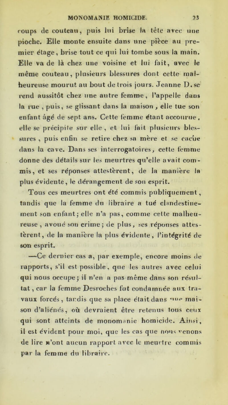 coups de couteaii, puis lui brise la tête avei: une pioche. Elle monte ensuite dans une pièce au pre-* mier étage, brise tout ce qui lui tombe sous la main. Elle va de là chez une voisine et lui fait, avec le même couteau, plusieurs blessures dont cette mal- heureuse mourut au bout de trois jours. Jeanne T3.sc rend aussitôt chez une autre femme, l’appelle dans la rue , puis, se glissant dans la maison , elle tue son enfant âgé de sept ans. Cette femme étant accourue, elle se précipite sur elle , et lui fait plusieurs bles- sures , puis enfin se retire chez .sa mère et se cache <lans la cave. Dans ses interrogatoires, cette femme donne des détails sur les meurtres qu’elle avait com- mis, et ses réponses attestèrent, de la manière la plus évidente, le dérangement de .son esprit. Tous ces meurtres ont été commis publiquement, tandis que la femme du libraire a tué clandestine- ment son enfant j elle n’a pas, comme celte malheu- reuse , avoué son crime; de plus, ses réponses attes- tèrent, de la manière la plus évidente, l’intégrité de son esprit. —Ce dernier cas a, par exemple, encore moins de rapports, s’il est possible, que les autres avec celui qui nous occupe; il n’en a pas même dans son résul- tat, car la femme Desroches fut condamnée aux tra- vaux forcés, tandis que sa place était dans mai- son d’aliénés, où devraient être retenus tous ceux qui sont atteints de monom;inie homicide. Ain.si, il est évident pour moi, que les cas que /lous venons de lire «’ont aucun rapport avec le meurtre commis par la femme du libraire.