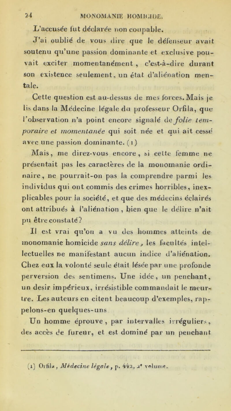 L’accusée lut déclarée non coupable. J’ai oublié de vous dire que le défenseur avait soutenu qu’une passion dominante et exclusive pou- vait exciter momentanément , c’est-à-dire durant son existence seulement, un état d’aliénation men- tale. Cette question est au-dessus de mes lorces. Mais je lis dans la Médecine légale du professeur Orfila, que l’observation n’a point encore signalé àe Jolie Leni- puraire et momentanée qui soit née et qui ait cessé avec une passion dominante, (i) Mais, me direz-vous encore, si celte femme ne présentait pas les caractères de la monomanie ordi- naire, ne pourrait-on pas la comprendre parmi les individus qui ont commis des crimes horribles, inex- plicables pour la société, et que des médecins éclairés ont attribués à l’aliénation , bien que le délire n’ait pu être constaté? Il est vrai qu’oti a vu des hommes atteints de inonornanie homicide Jé/iVe J les facultés intel- lectuelles ne manifestant aucun indice d’aliénation. Chez eux la volonté seule était lésée par une profonde perversion des sentimens. Une idée, un penchant, un désir impérieux, irrésistible commandait le meur- tre. Les auteurs en citent beaucoup d’exemples, rap- pelons-en quelques-uns Un homme éprouve, par intervalles irréguliers, des accès de fureur, et est dominé par un penchant (i) Oi filiJ, Médecine légale ^ p. 442, 2* volume.