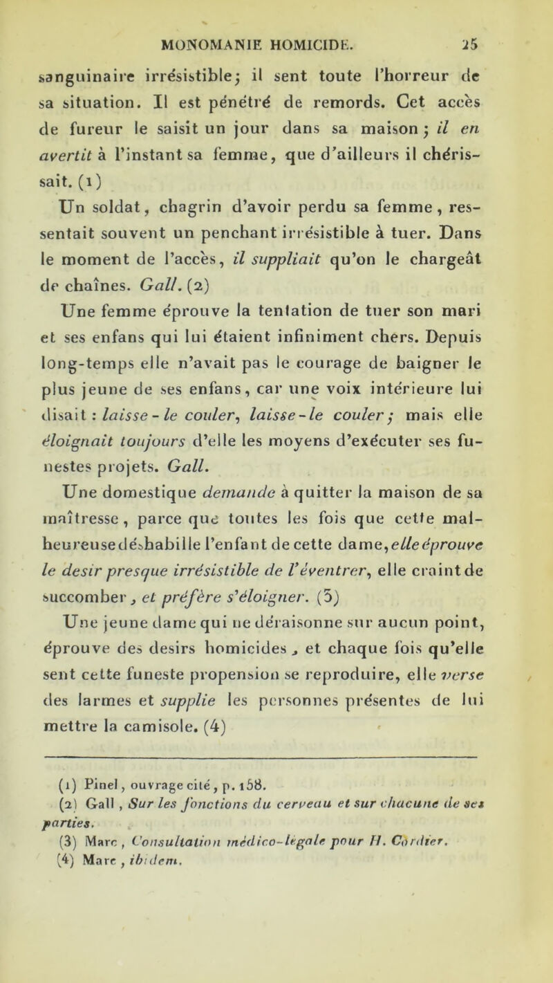 sanguinaire irrésistible^ il sent toute l’horreur de sa situation. Il est pénétré de remords. Cet accès de fureur le saisit un jour dans sa maison j il en avertit k l’instant sa femme, que d’ailleurs il chéris- sait. (i ) Un soldat, chagrin d’avoir perdu sa femme, res- sentait souvent un penchant iri ésistible à tuer. Dans le moment de l’accès, il suppliait qu’on le chargeât de chaînes. Gall. (2) Une femme éprouve la tentation de tuer son mari et ses enfans qui lui étaient infiniment chers. Depuis long-temps elle n’avait pas le courage de baigner le plus jeune de ses enfans, car une voix intérieure lui : laisse - le couler^ laisse-le couler^ mais elle éloignait toujours d’elle les moyens d’exécuter ses fu- nestes projets. Gall. Une domestique demande à quitter la maison de sa maîtresse, parce que toutes les fois que cette mal- heureusedéshabille l’enfant de cette ûo-me., elle éprouve le désir presque irrésistible de Véventrer., elle craint de succomber, et préfère s'éloigner. (5) Une jeune dame qui ne déraisonne sur aucun point, éprouve des désirs homicides, et chaque fois qu’elle sent cette funeste propension se reproduire, elle verse des larmes et supplie les personnes présentes de lui mettre la camisole. (4) (1) Pinel, ouvrage cilë, p. 168. (2) Gall , Sur les Jonctions du cerueau et sur chacune de set parties. (3) Marc , Consultation médico-légale pour H. Cordter. ^4) Marc ,/'A/(/cm.