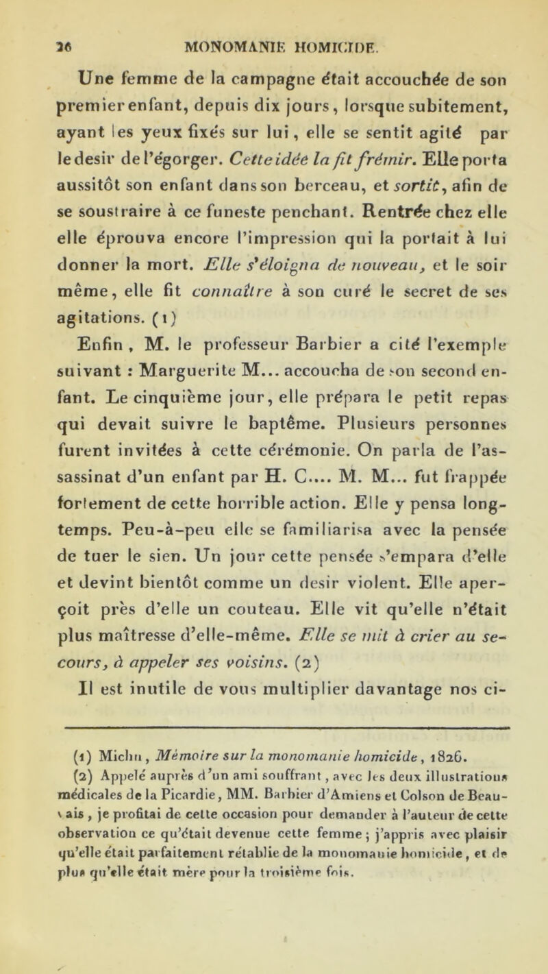 Une femme de la campagne était accouchée de son premier enfant, depuis dix jours, lorsque subitement, ayant les yeux fixés sur lui, elle se sentit agité par ledesir de l’égorger. Cetteidée la fît frémir. Elle porta aussitôt son enfant clans son berceau, et sortie, afin de se soustraire à ce funeste penchant. Rentrée chez elle elle éprouva encore l’impression qui la portait à lui donner la mort. Elle s'éloigna de nouveau^ et le soir même, elle fit connaître à son curé le secret de se.s agitations. (t) Enfin, M. le professeur Barbier a cité l’exemple suivant : Marguerite M... accoucha de .'■on second en- fant. Le cinquième jour, elle prépara le petit repas qui devait suivre le baptême. Plusieurs personnes furent invitées à cette cérémonie. On parla de l’as- sassinat d’un enfant par H. G.... M. M... fut fi-appée fortement de cette horrible action. Elle y pensa long- temps. Peu-à-peu elle se familiari.‘«a avec la pensée de tuer le sien. Un jour celte pensée s’empara d’elle et devint bientôt comme un désir violent. Elle aper- çoit près d’elle un couteau. Elle vit qu’elle n’était plus maîtresse d’elle-même. Elle se mit à crier au se^ cours, à appeler ses voisins. (2) Il est inutile de vous multiplier davantage nos ci- (1) Micliti, Mémoire sur la monomanie homicide, 182G. (2) Appelé auprès d’un ami souffrant, avec les deux illuslralious médicales delà Picardie, MM. Barbier d’Amiens el Colson de Bcau- V ais , je profitai de celte occasion pour demander à l’auteur de cette observation ce qu’étaii devenue cette femme; j’appris avec plaisir qu’elle était parfaitement rétablie de la monomauie homicide, et de plu» qu’elle était, mère pour la troisième foi*.