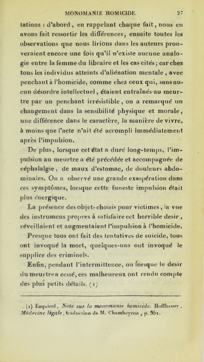 tâtions : d’abord, en rappelant chaque fait, nous en avons fait ressortir les différences^ ensuite toutes les observations que nous lirions dans les auteurs prou- veraient encore une fois qu’il n’existe aucune analo- gie entre la femme du libraire et les cas'cités; car chez tous les individus atteints d’aliénation mentale , avec penchant à l’homicide, comme chez ceux qui, sans au- cun désordre intellectuel, étaient entraînés-au meur- tre par un penchant irrésistible, on a remarqué un changement dans la sensibilité physique et morale, une différence dans le caractère, la manière de vivre, à moins que l’acte n’ait été accompli immédiatement après l’impulsion. De plus, lorsque cetétata duré long-temps, l’im- pulsion au meurtre a été précédée et accompagnée de céphalalgie, de maux d’estomac, de douleurs abdo- minales. On a observé une grande exaspération dans ces symptômes, lorsque cette funeste impulsion était plus énergique. La présence des objets choisis pour victimes, la vue des instrumens pro|»res à satisfaire cet horrible désir, réveillaient et augmentaient l’impulsion à l’homicide. Presque tous ont fait des tentatives de suicide, tous ont invoqué la mort, quelques-uns ont invoqué le supplice des criminels. Enfin, pendant l’intermittence, ou lorsque le désir du meurtre a cessé, ces malheureux ont rendu compte des plus petits détails. ( \) (i) Esquiiol, Note sur la monomanie homicide. Hoffban«r , Médecine légale é*> M. ('hambpyron , p. 56i.