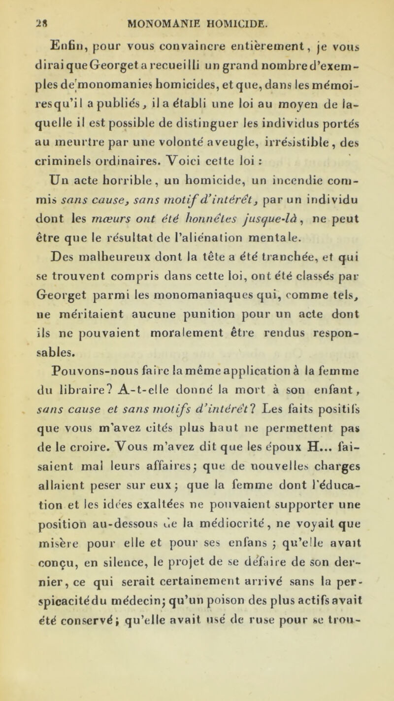 Enfin, pour vous convaincre entièrement, je vous dirai queGeorget a recueilli un grand nombred’exem- ples de|monomanies homicides, et que, dans les mémoi- resqu’il a publiés, il a établi une loi au moyen de la- quelle il est possible de distinguer les individus portés au meurtre par une volonté aveugle, irrésistible, des criminels ordinaires. Voici celte loi : Un acte horrible, un homicide, un incendie com- mis sans cause, sans motif d'intérêt, par un individu dont les mœurs ont été honnêtes juscjue-là, ne peut être que le résultat de l’aliénation mentale. Des malheureux dont la tête a été tranchée, et qui se trouvent compris dans cette loi, ont été classés par Georget parmi les monomaniaques qui, comme tels, lie méritaient aucune punition pour un acte dont ils ne pouvaient moralement êti’e rendus respon- sables. Pouvons-nous faire la même application à la femme du libraire? A-t-elle donné la mort à son enfant, sans cause et sans motifs d’intérêt! Les faits positifs que vous m’avez cités plus haut ne permettent pas de le croire. Vous m’avez dit que les époux H... fai- saient mal leurs affaires; que de nouvelles charges allaient peser sur eux; que la femme dont l’éduca- tion et les idées exaltées ne pouvaient supporter une position au-dessous ùe la médiocrité, ne voyait que misère pour elle et pour ses enfans ; qu’elle avait conçu, en silence, le projet de se defuire de son der- nier, ce qui serait certainement arrivé sans la per- spicacitédu médecin; qu’un poison des plus actifs avait été con.servé; qu’elle avait usé de ruse pour se trou-
