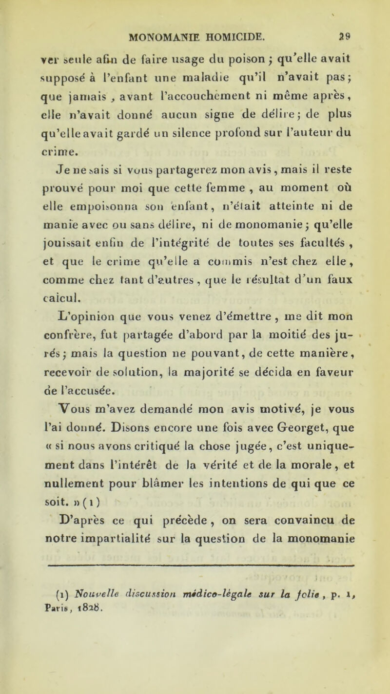 ver seule afin de faire usage du poison ; qu’elle avait supposé à l’enfant une maladie qu’il n’avait pas; que jamais , avant l’accouchement ni même après, elle n’avait donné aucun signe de délire; de plus qu’elle avait gardé un silence profond sur l’auteur du crime. Je ne sais si vous partagerez mon avis , mais il reste prouvé pour moi que cette femme , au moment où elle empoisonna son enfant, n’élait atteinte ni de manie avec ou sans délire, ni de monomanie; qu’elle jouissait enfin de l’intégrité de toutes ses facultés , et que le crime qu’elle a commis n’est chez elle, comme chez tant d’autres , que le résultat d’un faux calcul. L’opinion que vous venez d’émettre , me dit mon confrère, fut partagée d’abord par la moitié des ju- • rés; mais la question ne pouvant, de cette manière, recevoir désolation, la majorité se décida en faveur de l’accusée. Vous m’avez demandé mon avis motivé, je vous l’ai donné. Disons encore une fois avec Georget, que « si nous avons critiqué la chose jugée, c’est unique- ment dans l’intérêt de la vérité et de la morale, et nullement pour blâmer les intentions de qui que ce soit. » ( 1 ) D’après ce qui précède , on sera convaincu de notre impartialité sur la question de la monomanie (i) Nouvelle discuxsiou médico-légale sur la jolie , p. i, Pari8, t8ib.