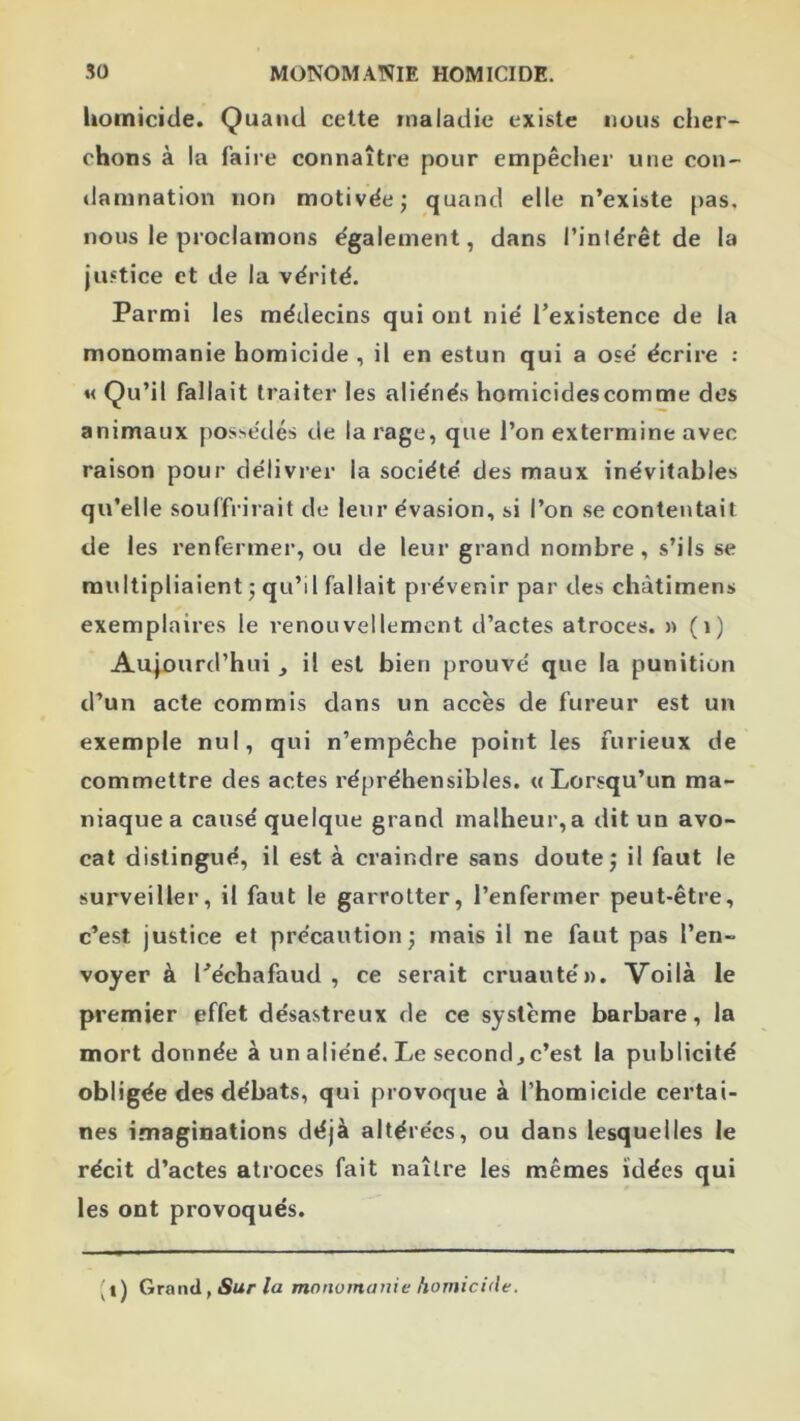 homicide. Quand cette »naladie existe nous cher- chons à la faire connaître pour empêcher une con- damnation non motivëej quand elle n’existe pas. nous le proclamons également, dans l’intérêt de la justice et de la vérité. Parmi les médecins qui ont nié l’existence de la monomanie homicide , il en estun qui a osé écrire : « Qu’il fallait traiter les aliénés homicides comme des animaux possédés de la rage, que l’on extermine avec raison pour délivrer la société des maux inévitables qu’elle souffrirait de leur évasion, si l’on se contentait de les renfermer, ou de leur grand nombre, s’ils se multipliaient 5 qu’il fallait prévenir par des chàtimens exemplaires le renouvellement d’actes atroces. » (1) Aujourd’hui , il est bien prouvé que la punition d’un acte commis dans un accès de fureur est un exemple nul, qui n’empêche point les furieux de commettre des actes répréhensibles. «Lorsqu’un ma- niaque a causé quelque grand malheur, a dit un avo- cat distingué, il est à craindre sans doute j il faut le surveiller, il faut le garrotter, l’enfermer peut-être, c’est justice et précaution j mais il ne faut pas l’en- voyer à l’échafaud, ce serait cruauté». Voilà le premier effet désastreux de ce système barbare, la mort donnée à un aliéné. Le second, c’est la publicité obligée des débats, qui provoque à l’homicide certai- nes imaginations déjà altérées, ou dans lesquelles le récit d’actes atroces fait naître les mêmes idées qui les ont provoqués. (i) Grand, Sur/a monomanie homicide.