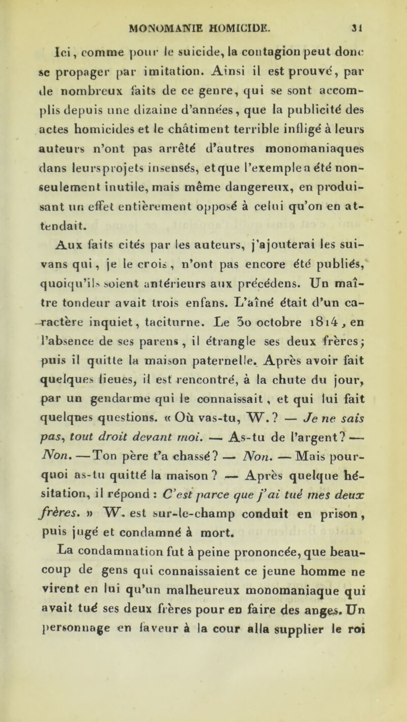 Ici, comme poiii* le suicide, la contagion peut donc SC propager par imitation. Ainsi il est prouve, par de nombreux laits de ce genre, qui se sont accom- plis depuis une dizaine d’annees, que la publicité des actes homicides et le châtiment terrible infligé à leurs auteurs n’ont pas arrêté d’autres monomaniaques dans leursprojets insensés, etque l’exemplea été non- seulement inutile, mais même dangereux, en produi- sant un effet entièrement opposé à celui qu’on en at- tendait. Aux faits cités par les auteurs, j’ajouterai les sui- vans qui, je le crois, n’ont pas encore été publiés, quoiqu’il' soient antérieurs aux précédens. Un maî- tre tondeur avait trois enfans. L’aîné était d’un ca- -ractère inquiet, taciturne. Le 5o octobre i8i4,en l’absence de ses parens , il étrangle ses deux frères; puis il quitte la maison paternelle. Après avoir fait quelques lieues, il est rencontré, à la chute du jour, par un gendarme qui le connaissait , et qui lui fait quelques questions. « Où vas-tu, W. ? — Je ne sais pas^ tout droit devant moi. — As-tu de l’argent? — Non. —Ton père t’a chassé? — Non. — Mais pour- quoi as-tu quitté la maison? — Après quelque hé- sitation, il répond : C’est parce que fai tué mes deux frères, n W. est sur-le-champ conduit en prison, puis jugé et condamné à mort. La condamnation fut à peine prononcée, que beau- coup de gens qui connaissaient ce jeune homme ne virent en lui qu’un malheureux monomaniaque qui avait tué ses deux frères pour en faire des anges. Un personnage en laveur à la cour alla supplier le roi