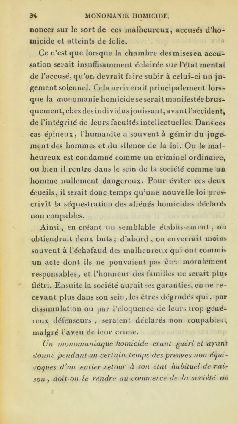 noncer sur le sort de ces malheureux, accusés d’ho- micide et atteints de folie. Ce n’est que lorsque la chambre desmisesen accu- sation serait insuffi>amment éclairée sur l’état mental de l’accusé, qu’on devrait faire subir à celui-ci un ju- gement solennel. Cela arriverait principalement lors- que la mononianie homicide se serait manifestée brus- quement, chezdesindividus jouissant, avantl’accident, de l’intégrité de leurs facultés intellectuelles. Dans ces cas épineux, l’humanité a souvent à gémir du juge- ment des hommes et du silence de la loi. Ou le mal- heureux est condamné comme un criminel ordinaire, ou bien il rentre dans le sein de la société comme un homme nullement dangereux. Pour éviter ces deux écueils, il serait donc temps qu’une nouvelle loi pres- crivît la séquestration des aliénés homicides déclarés non coupables. Ainsi, en créant un semblable établis-veinent , on obtiendrait deux buts; d’abord , on enverrait moins souvent à l’échafaud des malheureux qui ont commis un acte dont ils ne pouvaient pas être moralement responsables, et l’honneur des familles ne serait plus flétri. Ensuite la société aurait ses garanties, en ne re- cevant plus dans sou sein, les êtres dégradés qui, par dissimulation ou par l’éloquence de leurs trop géné- reux défenseurs , seraient déclarés non coupables, malgré l’aveu de leur cr ime. IJn ttioHomaniatjue homicide étant guéri et ayant donné pendant un certain temps des preuves non équi- voques d'un entier retour à son état habituel de rai- doit on le rendre au commerce de la société on son ,