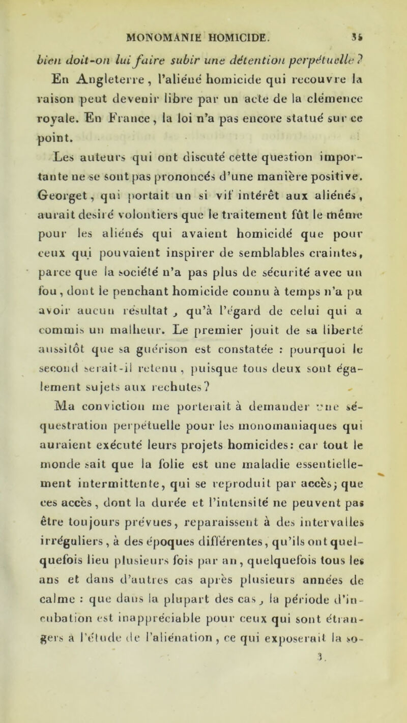 bien doit~on lui faire subir une détention perpétuelle ? En Angleterre, l’alie'ue homicide qui recouvre la raison peut devenir libre par un acte de la clémence royale. En France, la loi n’a pas encore statué sur ce point. Les auteurs qui ont discuté cette question impor- tante ne se sont pas prononcés d’une manière positive. Georget, qui portait un si vit'intérêt aux aliénés, aurait désiré volontiers que le traitement fût le mênre pour les aliénés qui avaient homicidé que pour ceux qui pouvaient inspirer de semblables craintes, parce que la société n’a pas plus de sécurité avec un fou , dont le penchant homicide connu à temps n’a pu avoir aucun résultat j qu’à l’égard de celui qui a commis un malheur. Le premier jouit de sa liberté aussitôt que sa guérison est constatée : pourquoi le second serait-il retenu , puisque tous deux sont éga- lement sujets aux lechutes? Ma conviction me porterait à demander i.'ne sé- questration perpétuelle pour les monomaniaques qui auraient exécuté leurs projets homicides: car tout le n\onde .sait que la folie est une maladie essentielle- ment intermittente, qui se reproduit par accès; que ces accès, dont la durée et l’intensité ne peuvent pas être toujours prévues, reparaissent à des intervalles irréguliers, à des époques diflérentes, qu’ils ont quel- quefois lieu plusieurs fois par an, quelquefois tous les ans et dans d’autres cas après plusieurs années de calme : que dans la plupart des cas^ la période tl’in- rubalion est inappréciable pour ceux qui sont étran- gers a rétude de l’aliénation, ce qui exposerait la >o- 3,
