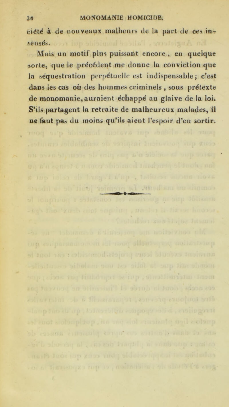 ciélé à cie nouveaux malheurs de la j>art de ces in- ?>eusës. Mais un motif plus puissant encore , en quelque sorte, (jue le précédent me donne la conviction que la séquestration perpétuel!<• est indispensable; c’est dans les cas où des hommes criminels , sous prétexte de raonomanie,auraient échappé au glaive de la loi. S’ils partagent la retraite de malheureux malades, il ne faut pas du moins qu’ils aient l’espoir d’en sortir.