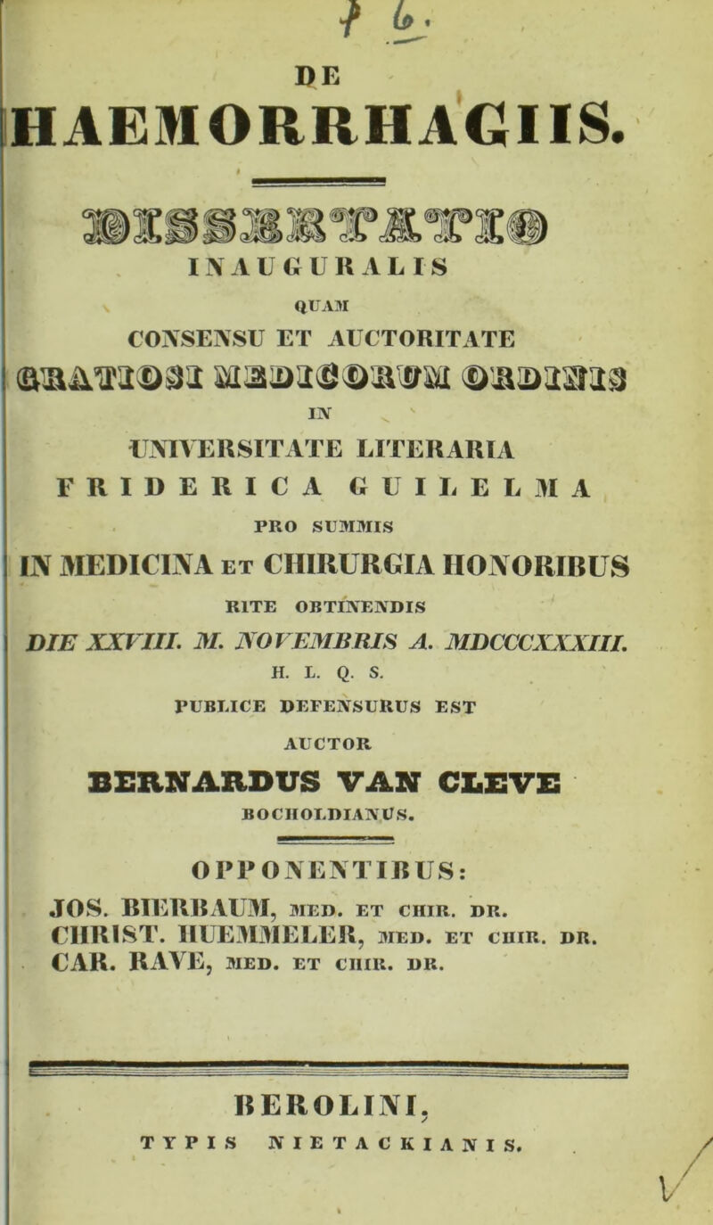 ■f t- HAEMORRHAGIIS. INAUeURALIS V QUAM COXSENSU ET AUCTORITATE IN ^ ' UAIVERSITATE LITERARIA FRIDERICA GU ILEE 31 A PRO SUMMIS IIV 3IEDICINA ET CHIRURGIA HONORIRUS RITE OBTINENDIS DIE XXVIII. M. JVOVEjyiBRIS A. MDCCCXXXIII. H. L. Q. S. PUBLICE DEFENSURUS EST AUCTOR BERNARDUS VAST CX.EVE BOCIIOLDIANUS. OPPONEM IRUS: JOS. RIERRAU3I, med. et chir. dr. CURI ST. IIUE30IELER, med. et cuir. dr. CAR. RAVEj MED. ET CIIIR. DR. REROLINI. TYPIS NIETACKIANIS. V'