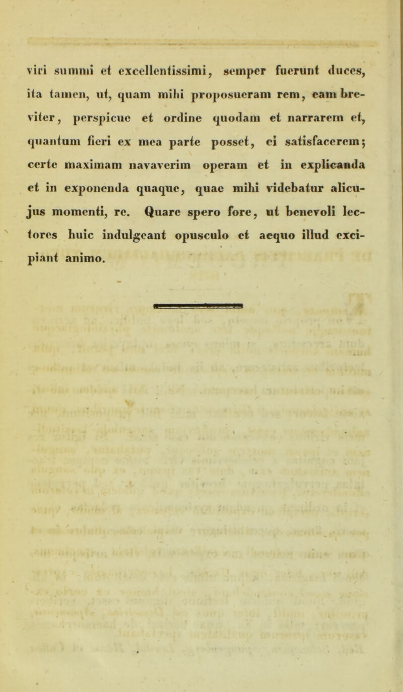 viri suillini et excellentissimi, seinpcr fuerunt iliiccs, ita tamen, ut, quam mihi proposueram rem, eam bre- viter , jierspicue et ordine quodam et narrarem et, quantum ticri ex mea parte posset, ci satisfacerem; certe maximam mavaverim operam et in explicanda et in exponenda quaque, quae mihi videbatur alicu- jus momenti, re. Quare spero fore, ut benevoli lec- tores huic indulgeant opusculo et aequo illud exci- piant animo.