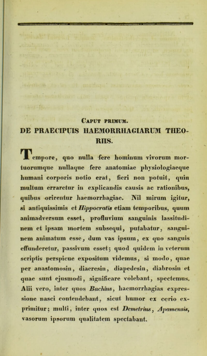 / Caput primum. DE PRAECIPUIS IIAEMORRIIAGIARUM TIIEO- RRS. TPempore, quo nulla fere hominum vivorum mor- tuorumque nullaquc fere anaiomiac physiologiacquc humani corporis notio erat, iicri non potuit, quin multum erraretur in explicantlis causis ac rationibus, quibus orirentur haemorrhagiae. Nil mirum igitur, si antiquissimis et Hippocratis etiam temporibus, quum animadversum esset, profluvium sanguinis lassitudi- nem et ipsam mortem subsequi, putabatur, sangui- nem animatum esse, dum vas ipsum, ex quo sanguis cftuiideretur, passivum esset; quod quidem in veterum scriptis perspicue expositum videmus, si modo, quae per anastomosin, diaeresin, diapedesin, diabrosin et quae sunt ejusmodi, significare volebant, spectemus. Alii vero, inter quos Bachius, hacmorrhagias expres- sione nasci contendebant, sicut humor ex corio ex- primitur; multi, inter quos est Demetrius, Apamensis^ vasorum ipsorum qualitatem spectabant.