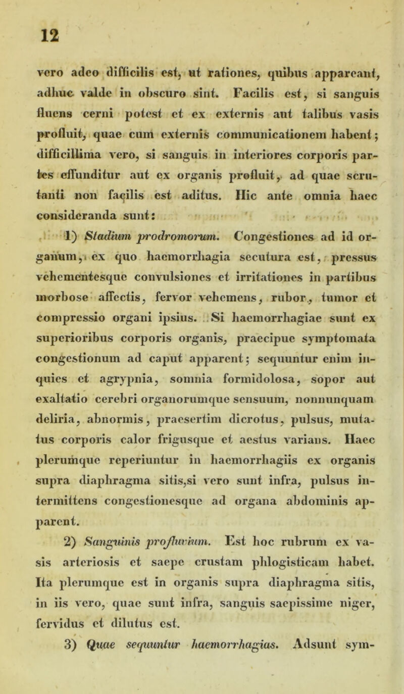 vero adeo difficilis est, ut rationes, quibus appareant, adhuc valde in obscuro sint. Facilis est, si san/^uis fluens cerni potest et ex externis aut talibus vasis profluit, I quae cum externis communicationem habent; difficillinia vero, si sanguis in interiores corporis par- tes effunditur aut ex organis profluit y ad quae scru- tanti non facilis esi aditus. Ilie ante omnia haec consideranda sunt: • • . , ,1 1) Stadium prodromoi'um. Congestiones ad id or- ganum ,1 ex quo haemorrhagia secutura est,, j>ressus vehementesque convulsiones et irritationes in partibus morbose' affectis, fervor vehemens, rubor., tumor et compressio organi ipsius. .,Si haemorrhagiae sunt ex superioribus corpoi^is organis, praecipue symptomata congestionum ad caput apparent; sequuntur enim in- quies et agrypnia, somnia formidolosa, sopor aut exaltatio cerebri organorumque sensuum, nonnunquam deliria, abnormis, jjraesertim dicrotus, pulsus, muta- tus corporis calor frigusque et aestus varians. Ilaec , plerumque reperiuntur in hacmorrhagiis ex organis supra diaphragma sitis,si vero sunt infra, pulsus in- termittens congestionesque ad organa abdominis ap- parent. 2) Sangtunis projltirhim. Kst hoc rubrum ex va- sis arteriosis et saepe crustam phlogisticam habet. Ita plerumque est in organis supra diaphragma sitis, in iis vero, quae sunt infra, sanguis saepissime niger, fervidus et dilutus est. 3) Quae serviuntur haemorthagias. Adsunt sym-