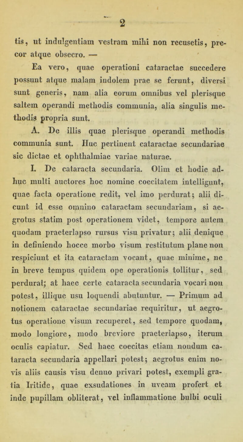 tis, ut indulgentiam vestram mihi non recusetis, pre- cor atque obsecro. — Ea vero, quae operationi cataractae succedere possunt alque malam indolem prae se ferunt, diversi sunt generis, nam alia eorum omnibus vel plerisque saltem operandi methodis communia, alia singulis me- thodis propria sunt. A. De illis quae plerisque operandi methodis communia sunt. Huc pertinent cataractae secundariae sic dictae et Ophthalmiae variae naturae. I. De cataracta secundaria. Olim et hodie ad- huc multi auctores hoc nomine coccitatem intclligunt, quae facta operatione redit, vel imo perdurat; alii di- cunt id esse omnino cataractam secundariam, si ae- grotus statim post operationem videt, tempore autem quodam praeterlapso rursus visu privatur; alii denique in definiendo hocce morbo visum restitutum plane non respiciunt et ita cataractam vocant, quae minime, ne in breve tempus quidem ope operationis tollitur, sed perdurat; at haec certe cataracta secundaria vocari non potest, illique usu loquendi abutuntur. — Primum ad notionem cataractae secundariae requiritur, ut aegro- tus operatione visum recuperet, sed tempore quodam, modo longiore, modo breviore praeterlapso, iterum oculis capiatur. Sed haec coecitas etiam nondum ca- taracta secundaria appellari potest; aegrotus enim no- vis aliis causis visu denuo privari potest, exempli gra- tia Iritidc, quae exsudationes in uveam profert et inde pupillam oblilerat, vel inflammatione bulbi oculi