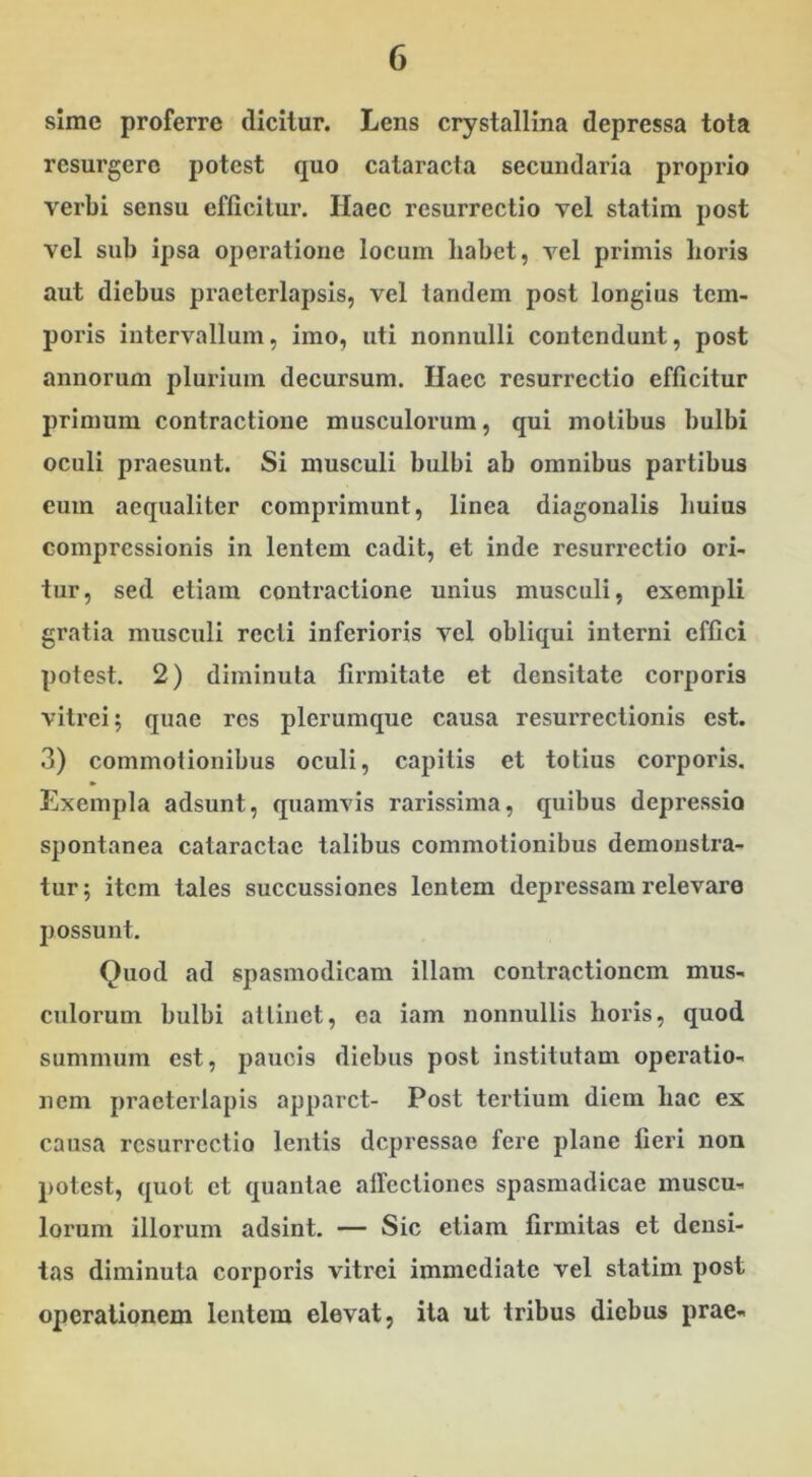 sime proferre dicitur. Lens crystallina depressa tota resurgere potest quo cataracta secundaria proprio verbi sensu efficitur. Haec resurrectio vel statim post vel sub ipsa operatione locum liabct, vel primis horis aut diebus praeterlapsis, vel tandem post longius tem- poris intervallum, imo, uti nonnulli contendunt, post annorum plurium decursum. Haec resurrectio efficitur primum contractione musculorum, qui motibus bulbi oculi praesunt. Si musculi bulbi ab omnibus partibus eum aequaliter comprimunt, linea diagonalis huius compressionis in lentem cadit, et inde resurrectio ori- tur, sed etiam contractione unius musculi, exempli gratia musculi recti inferioris vel obliqui interni effici potest. 2) diminuta firmitate et densitate corporis vitrei; quae res plerumque causa resurrectionis est. 3) commotionibus oculi, capitis et totius corporis. Exempla adsunt, quamvis rarissima, quibus depressio spontanea cataractae talibus commotionibus demonstra- tur ; item tales succussiones lentem depressam relevare possunt. Quod ad spasmodicam illam contractionem mus- culorum bulbi attinet, ca iam nonnullis horis, quod summum est, paucis diebus post institutam operatio- nem praeterlapis apparet- Post tertium diem hac ex causa resurrectio lentis depressae fere plane fieri non potest, quot et quantae affectiones spasmadicae muscu- lorum illorum adsint. — Sic etiam firmitas et densi- tas diminuta corporis vitrei immediate vel statim post operationem lentem elevat, ita ut tribus diebus prae-