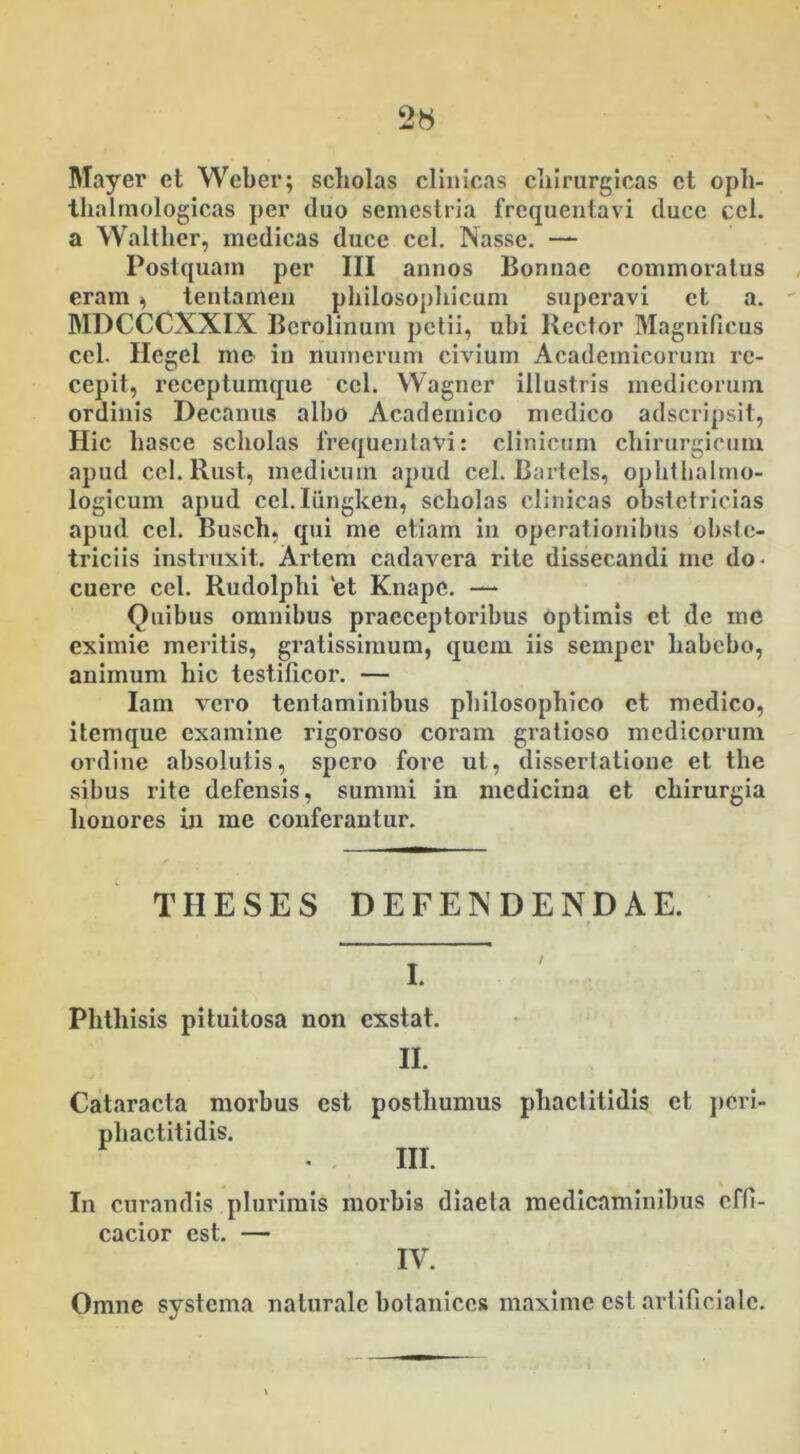 Mayer et Wcber; scholas clinicas cliirurgicas ct oph- tlialmologicas per duo semestria frequentavi duce ccl. a Waltlier, medicas duce cel. Nasse. — Postquam per III annos Bonnae commoratus eram * tentamen philosophicum superavi et a. MDCCCXXIX Berolinum petii, uhi Rector Magnificus ccl. Hcgel me in numerum civium Academicorum re- cepit, receptumque ccl. Wagner illustris medicorum ordinis Decanus albo Academico medico adscripsit, Hic hasce scholas frequentavi: clinicum chirurgicum apud ccl. Rust, medicum apud cel. Bartels, ophthalmo- logicum apud cel.Iiingken, scholas clinicas obstetricias apud cel. Busch, qui me etiam in operationibus obste- triciis instruxit. Artem cadavera rite dissecandi me do- cuere ccl. Rudolplxi et Knapc. — Quibus omnibus praeceptoribus optimis et de me eximie meritis, gratissimum, quem iis semper liabcbo, animum hic testificor. — Iam vero tentaminibus philosophico et medico, itemque examine rigoroso coram gratioso medicorum ordine absolutis, spero fore ut, dissertatione et the sibus rite defensis, summi in medicina ct chirurgia honores in me conferantur. THESES DEFENDENDAE. I. Phthisis pituitosa non exstat. II. Cataracta morbus est posthumus pliactitidis et peri- phactitidis. III. . In curandis pluiumis morbis diaeta medicaminibus effi- cacior est. — IV. Omne systema naturale botanices maxime est artificiale.