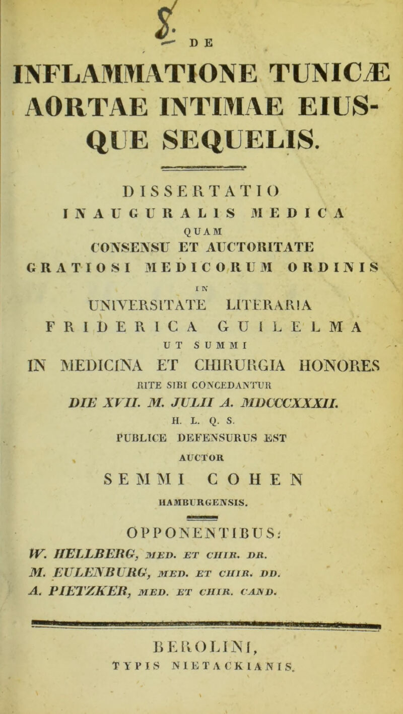 D E INFLAMMATIONE TUNICAH^ AORTAE INTIMAE EIUS- QUE SEQUELIS. DISSERTATIO I N A U C U R A L 1 S MEDICA QUAM CONSENSU ET AUCTORITATE GRATIOSI MEDICORUM ORDINIS I N’ UNIVERSITATE LITERARIA FRIDERICA GUli. ELMA UT SUMMI IN MEDICINA ET CHIRURGIA HONORES RITE SIBI CONC£DAN’^rUR DIE XVII. M. JULII A. MDCCCXXXII. H. L. Q. S. PUBLICE DEFENSURUS EST , AUCTOR S E M U I C O H E N IIAMBURGEJVSIS. OP PONENTIBUSj PV. IIELLBERG, med. et chir. er. M. EULENBURG, mee. et chir. ed. A. PIETZKEB, MEE. ET CHIR. CAJSE. REROLINI, TYPIS NIETACKIANIS.