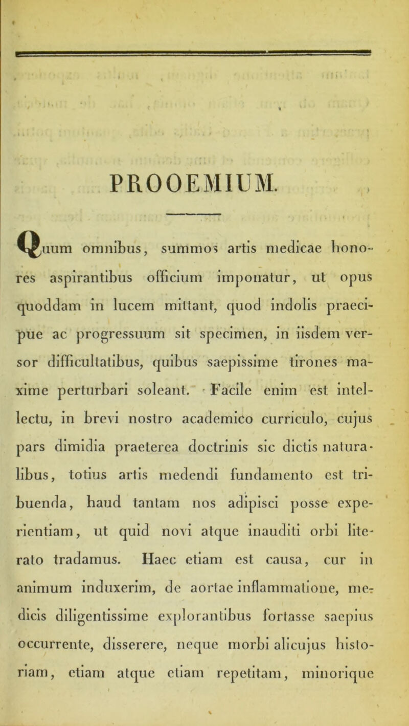 PROOEMIUM. omnibus, summos artis medicae hono- res aspirantibus officium imponatur, ut opus quoddam in lucem mittant, quod indolis praeci- pue ac progressuum sit specimen. In iisdem ver- sor difficultatibus, quibus saepissime tirones ma- xime perturbari soleant. 'Facile enim est intel- lectu, in brevi nostro academico curriculo, cujus pars dimidia praeterea doctrinis sic dictis natura- libus, totius artis medendi fundamento est tri- buenda, haud tantam nos adipisci j)osse expe- rientiam, ut quid novi atque inauditi orbi lite- rato tradamus. Haec etiam est causa, cur in animum induxerim, de aortae inflammatione, mer dicis diligentissime exj)lorantibus lortasse saepius occurrente, disserere, neque morbi alicujus histo- riam, etiam atque ctlarn repetitam, mlnorique