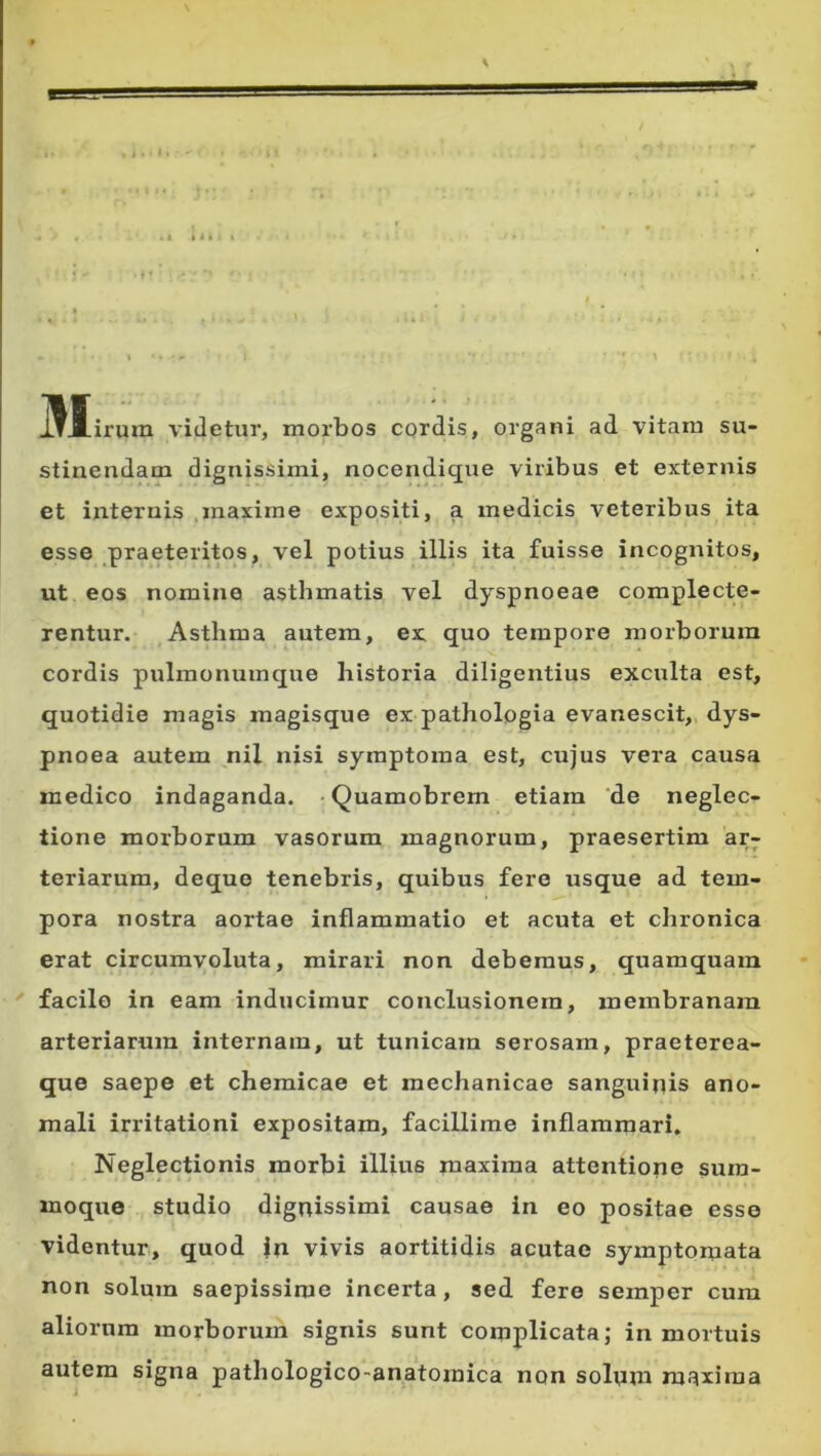 t,. t, ■ M irum videtur, morbos cqrdis, organi ad vitam su- stinendam dignissimi, nocendique viribus et externis et internis ,maxime expositi, a medicis veteribus ita esse praeteritos, vel potius illis ita fuisse incognitos, ut eos nomine asthmatis vel dyspnoeae complecte- rentur. Asthma autem, ex quo tempore morborum cordis pulmonumque historia diligentius exculta est, quotidie magis magisque ex pathologia evanescit, dys- pnoea autem nil nisi symptoma est, cujus vera causa medico indaganda. • Quamobrem etiam ‘de neglec- tione morborum vasorum magnorum, praesertim ar^ teriarum, deque tenebris, quibus fere usque ad tem- pora nostra aortae inflammatio et acuta et chronica erat circumvoluta, mirari non debemus, quamquam  facile in eam inducimur conclusionem, membranam arteriarum internam, ut tunicam serosam, praeterea- que saepe et chemicae et mechanicae sanguinis ano- mali irritationi expositam, facillime inflammari. Neglectionis morbi illius maxima attentione sura- moque studio dignissimi causae in eo positae esse videntur, quod |n vivis aortitidis acutae symptomata non solum saepissime incerta, sed fere semper cum aliorum morborum signis sunt complicata; in mortuis autem signa pathologico-anatomica non solqm maxima