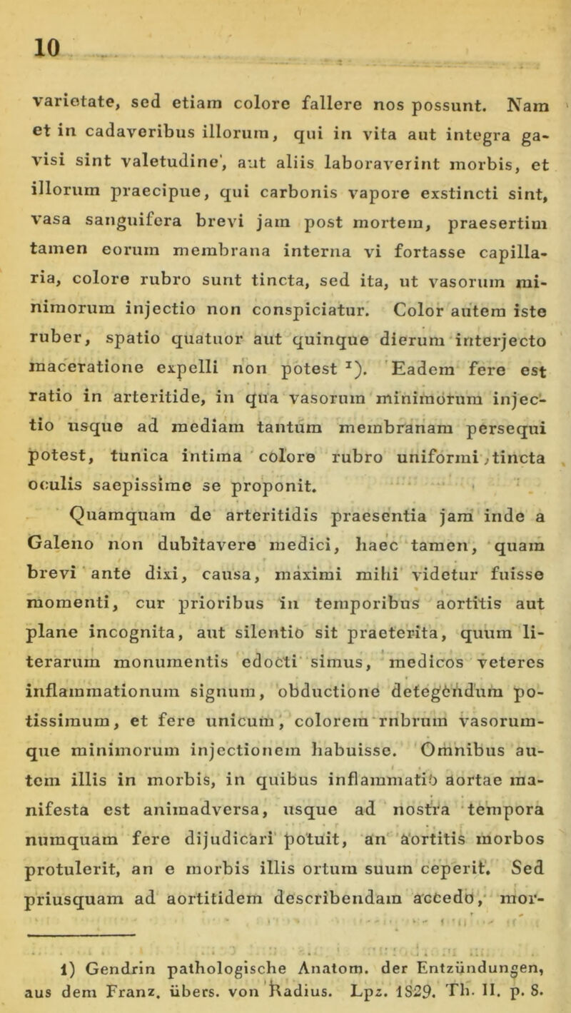 varietate, sed etiam colore fallere nos possunt. Nara ' et in cadaveribus illorum, qui in vita aut integra ga- visi sint valetudine’, aut aliis laboraverint morbis, et illorum praecipue, qui carbonis vapore exstincti sint, vasa sanguifera brevi jam post mortem, praesertim tamen eorum membrana interna vi fortasse capilla- ria, colore rubro sunt tincta, sed ita, ut vasorum mi- nimorum injectio non conspiciatur. Color autem iste ruber, spatio quatuor aut quinque dierum interjecto maceratione expelli non potest ^). 'Eadem fere est ratio in arteritide, in qua vasorum minimorum injec- tio tisque ad mediam tantum membranam persequi potest, tunica intima ' colore rubro uniformi^tincta . oculis saepissime se proponit. Quamquam de arteritidis praesentia jam inde a Galeno non dubitavero medici, haec tamen, quam t » brevi' ante dixi, causa, maximi mihi videtur fuisse « momenti, cur prioribus in temporibus aortitis aut plane incognita, aut silentio sit praeterita, quum li- » I terarum monumentis edocti simus, medicos veteres inflammationum signum, obductione detegChdura po- tissimum, et fere unicum'colorem‘rnbrum vasorum- que minimorum injectionem habuisse. Omnibus au- tem illis in morbis, in quibus inflammatio aortae ma- nifesta est animadversa, usque ad nostra tempora numquam fere dijudicari’ potuit, an' 'a'ortitis morbos protulerit, an e morbis illis ortum suum ceperit'. Sed priusquam ad aortitidem describendam accedo,' moi’- • • * * • • • ' j • .' •. • 1) Gendrin pathologische Anatom. der Entziindungen, aus dem Franz. iibers. von Kadius. Lpz. 1S29. Th. II. p. 8.