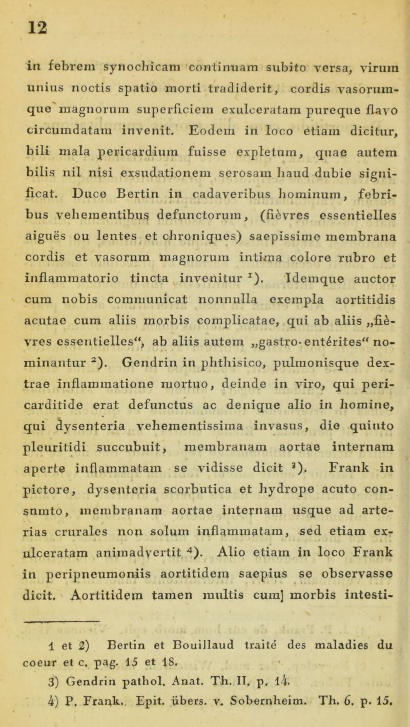 in febrem synocliicam continuam subito versa, virum unius noctis spatio morti tradiderit, cordis vasornm- que magnorum superficiem exulceratam pureque flavo circumdatam invenit. Eodem in loco etiam dicitur, bili mala pericardium fuisse expletum, quae autem bilis nil nisi exsudationem serosam haud dubie signi- ficat. Duce Bertin in cadaveribus hominum, febri- bus vehementibug defunctorum, (fievres essentielles aigues ou lentes et chroniques) saepissime membrana cordis et vasorum magnorum intima colore rubro et inflammatorio tincta , invenitur *). Idemque auctor cum nobis communicat nonnulla exempla aortitidis acutae cum aliis morbis complicatae, qui ab aliis ,,fi^- vres essentielles“, ab aliis autem „gastro-ent^rites“ no- minantur ^). Gendrin in phthisico, pulmonisque dex- trae inflammatione mortuo, deinde in viro, qui peri- carditide erat defunctus ac denique alio in homine, qui dysenteria vehementissima invasus, die quinto pleuritidi succubuit, membranam aortae internam aperte inflammatam se vidisse dicit *). Frank in pictore, dysenteria scorbutica et Jiydrope acuto con- snmto, membranam aortae internam usque ad arte- rias crurales non solum inflammatam, sed etiam ex- ulceratam animadvertit,^). Alio etiam in loco Frank in peripneumoniis aortitidem saepius se observasse dicit.' Aortitidem tamen multis cum] morbis intesti- 1 et 2) Bertin et BouiJlaud iraile des maladies du coeur et c. pag. 15 et 18. 3) Gendrin pathol. Anat. Th. II. p, l4. 4) P. Frank.. Epit. iibers. v. Sobernheim. Th. 6. p. 15.