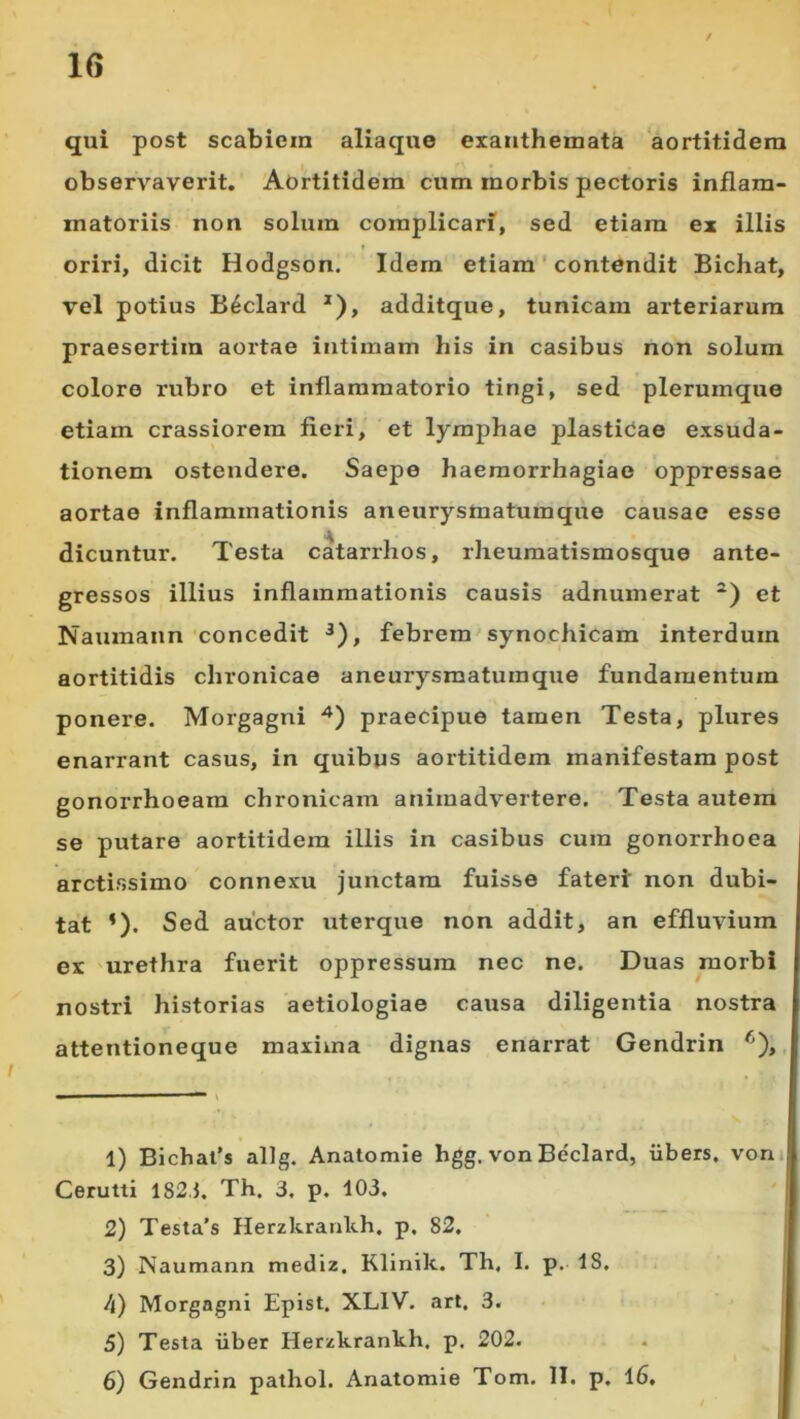 qui post scabiem aliaque exanthemata ‘aortitidera observaverit. Aortitidem cum morbis pectoris inflam- matoriis non solum complicari, sed etiam ex illis oriri, dicit Hodgson. Idem etiam ' contendit Bichat, vel potius B^clard *), additque, tunicam arteriarum praesertim aortae intimam his in casibus non solum colore rubro et inflammatorio tingi, sed plerumque etiam crassiorem fieri, et lymphae plastidae exsuda- tionem ostendere. Saepe haemorrhagiae oppressae aortae inflammationis aneurysmatumque causae esse dicuntur. Testa catarrhos, rheumatismosque ante- gressos illius inflammationis causis adnumerat et Naumann concedit ^), febrem synochicam interdum aortitidis chronicae aneurysmatuinque fundamentum ponere. Morgagni praecipue tamen Testa, plures enarrant casus, in quibus aortitidem manifestam post gonorrhoeam chronicam animadvertere. Testa autem se putaro aortitidem illis in casibus cura gonorrhoea arctissimo connexu junctam fuisse fateri non dubi- tat *). Sed auctor uterque non addit, an effluvium ex urethra fuerit oppressum nec ne. Duas morbi nostri historias aetiologiae causa diligentia nostra attentioneque maxima dignas enarrat Gendrin , 1) Bichafs allg. Anatomie hgg. von Beclard, iibers, vom Cerutti 182.J. Th. 3. p. 103. 2) Testa’s Herzkranlth. p. 82. 3) Naumann mediz, Klinik. Th, I. p. 18. /<) Morgagni Epist. XLIV. art. 3. 5) Testa iiber Herzkrankh. p. 202. 6) Gendrin palhol. Anatomie Tom. II. p, 16. I