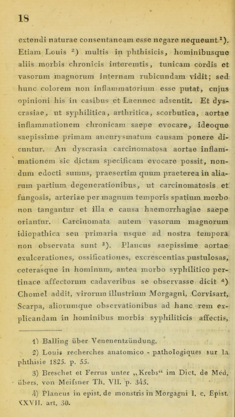 extendi naturae consentaneam esse negare nequeunt.*). Etiam Louis “) multis in phthisicis, hominibusque aliis morbis chronicis interemtis, tunicam cordis et vasorum magnorum internam rubicundam vidit; sed hunc colorem non inflammatorium esse putat, cujus opinioni his in casibus et Laennec adsentit. Et dys- crasiae, ut syphilitica, arthritica, scorbutica, aortae inflammationem clironicara saepe evocare, ideoque sacjnssime primam aneur3'smatum causam ponere di- cuntur. An dyscrasia carcinomatosa aortae inflam- mationem sic dictam specificam evocare possit, non- dum edocti sumus, praesertim quum praeterea in alia- rum partium degenerationibus, ut carcinomatosis et fungosis, arteriae per magnum temporis spatium morbo non tangantur et illa c causa haemorrhagiae saepe oriantur. Carcinomata autem vasorum magnorum idiopathica seu primaria usque ad nostra tem^Dora non observata sunt ^). Plancus saepissime aortae exulceratioiics, ossificationes, cxcrescentias pustulosas, ceterasque in hominum, antea morbo syphilitico per- tinace affectorum cadaveribus se observasse dicit ■^) Chomel addit, virorum illustrium Morgagni, Corvisart, Scarpa, aliorumquc observationibus ad hanc rem ex- plicandam in hominibus morbis syphiliticis affectis, l') Balling iiber Venenentziindung. 2) Louis recherches anatomico - pathologiques sur la phlhisie 1825. p. 55. 3) Breschet el Ferrus unter ,,Krebs“ im Dict. de Med, iibers. von Meifsner Th. VII. *p. 345. 4) riancus inepist.de monstris in Morgagni 1, c, Epist. KXVll. art. 30.