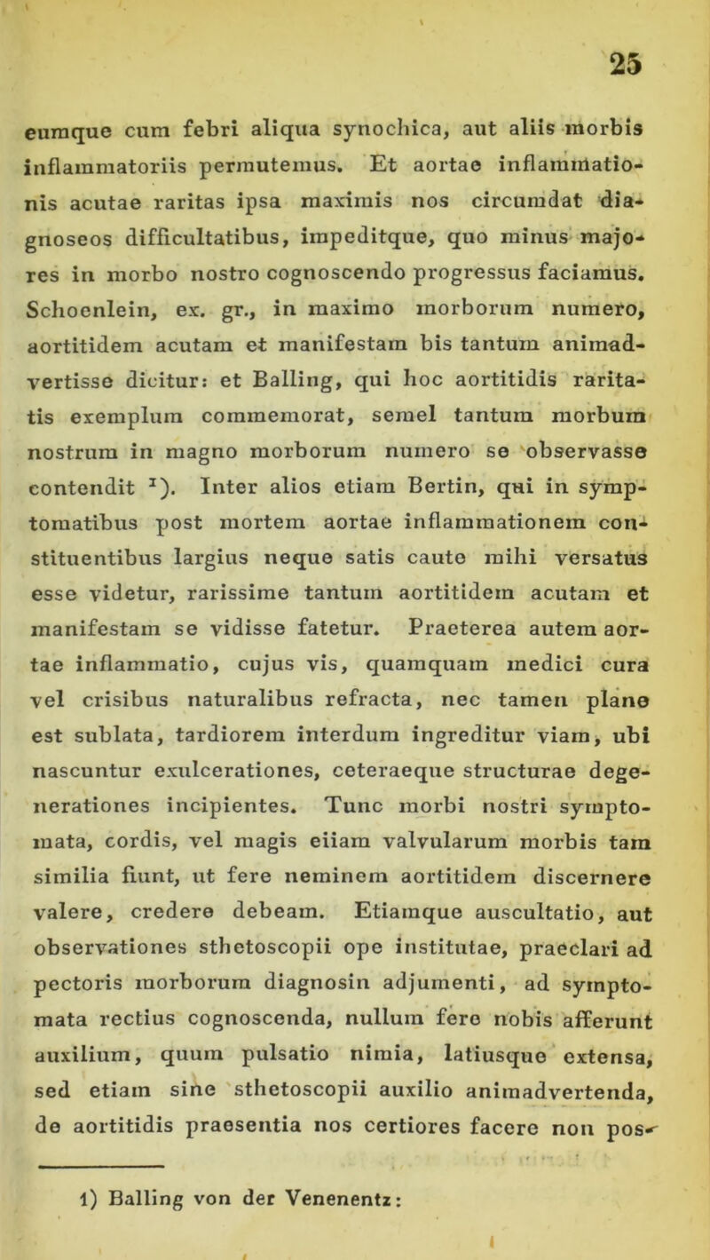 euraque cura febri aliqua synochica, aut aliis morbis inflammatoriis permutemus. Et aortae inflamiUatio- nis acutae raritas ipsa maximis nos circumdat flia- gnoseos difficultatibus, irapeditque, quo minus majo- res in morbo nostro cognoscendo progressus faciamus. Schoenlein, ex. gr,, in maximo morborum numero, aortitidem acutam et manifestam bis tantum animad- vertisse dicitur: et Balling, qui lioc aortitidis rarita- tis exemplum commemorat, semel tantum morbum nostrum in magno morborum numero se 'observasse contendit ^). Inter alios etiam Bertin, qui in symp- tomatibus post mortem aortae inflammationem con- stituentibus largius neque satis caute mihi versatus esse videtur, rarissime tantum aortitidem acutam et manifestam se vidisse fatetur. Praeterea autem aor- tae inflammatio, cujus vis, quamquam medici cura vel crisibus naturalibus refracta, nec tamen plane est sublata, tardiorem interdum ingreditur viam> ubi nascuntur exulcerationes, ceteraeque structurae dege- nerationes incipientes. Tunc morbi nostri sympto- mata, cordis, vel magis eiiam valvularum morbis tam similia fiunt, ut fere neminem aortitidem discernere valere, credere debeam. Etiamque auscultatio, aut observationes sthetoscopii ope institutae, praeclari ad pectoris morboimra diagnosin adjumenti, ad sympto- mata rectius cognoscenda, nullum fero nobis afferunt auxilium, quum pulsatio nimia, latiusque extensa, sed etiam sine 'sthetoscopii auxilio animadvertenda, de aortitidis praesentia nos certiores facere non pos-^ l) Balling von der Venenentz: I