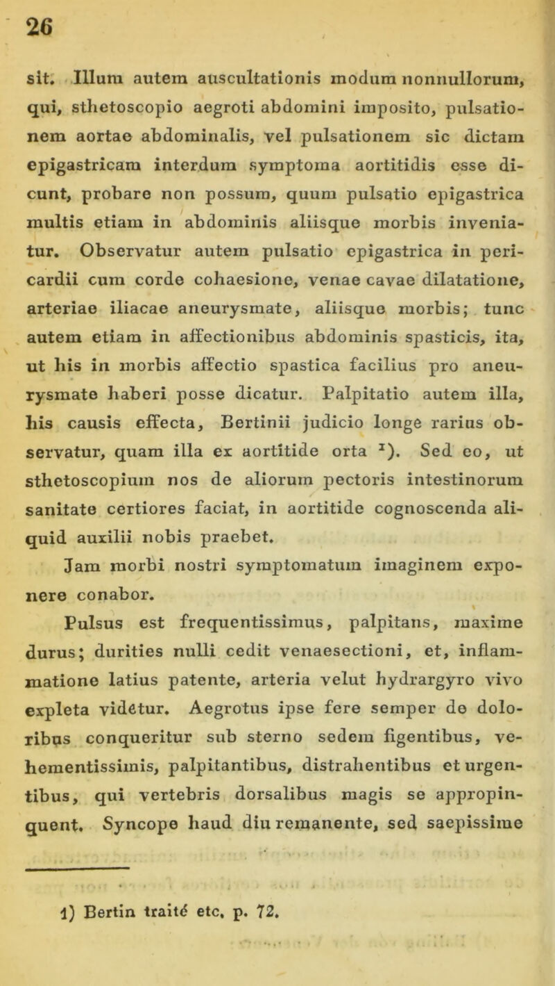 sit; Illum autem auscultationis modum nonnullorum, qui, sthetoscopio aegroti abdomini imposito, pulsatio- nem aortao abdominalis, vel pulsationem sic dictam epigastricam interdum symptoma aortitidis esse di- cunt, probare non possum, quum pulsatio epigastrica multis etiam in abdominis aliisque morbis invenia- tur. Observatur autem pulsatio epigastrica in peri- cardii cum corde cohaesione, venae cavae dilatatione, arteriae iliacae aneurysmate, aliisquo morbis; tunc ' , autem etiam in affectionibus abdominis spasticis, ita, ut his in morbis affectio spastica facilius pro aneu- rysmate haberi posse dicatur. Palpitatio autem illa, his causis effecta, Bertinii judicio longe rarius ob- servatur, quam illa ex aortitide orta ^). Sed eo, ut sthetoscopiuin nos de aliorum pectoris intestinorum sanitate certiores faciat, in aortitide cognoscenda ali- quid auxilii nobis praebet. Jam morbi nostri symptomatum imaginem expo- nere conabor. Pulsus est frequentissimus, palpitans, maxime durus; durities nulli cedit venaesectioni, et, inflam- matione latius patente, arteria velut hydrargyro vivo expleta videtur. Aegrotus ipse fere semper do dolo- ribus conqueritur sub sterno sedem figentibus, ve- hementissimis, palpitantibus, distrahentibus et urgen- tibus, qui vertebris dorsalibus magis se appropin- quent. Syncope haud diu remanente, sed saepissime l) Bertin traitd etc, p. 72.