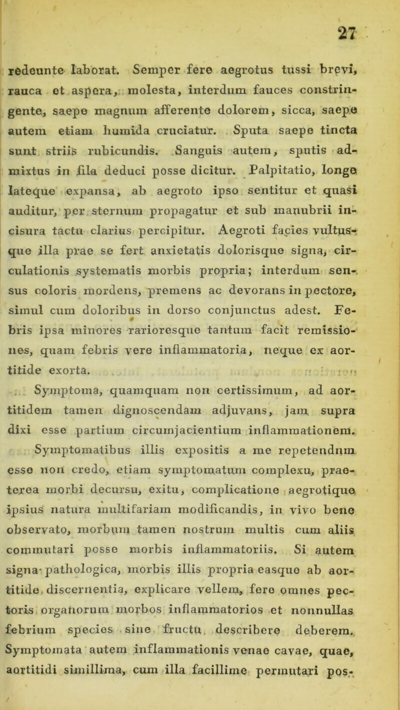 redounte laborat. Semper fero aegrotus tussi brevi, rauca et aspera,; raolesta, interdum fauces constrin- gente, saepe magnum afferente dolarem, sicca, saepe autem etiam liuraida cruciatur. Sputa saepe tincta sunt Striis rubicundis. .Sanguis autem, sputis ad- mixtus in fila deduci posse dicitur. Palpitatio, longo lateque expansa, ab aegroto ipso sentitur et quasi auditur, per sternum propagatur et sub manubrii in- cisura tactu clarius percipitur. Aegroti facies vultus- que illa prae se fert anxietatis dolorisque signa, cir- culationis systematis morbis propria; interdum sen-. sus coloris mordens, premens ac devorans in pectore, simul cum doloribus in dorso conjunctus adest. Fe- bris ipsa minores rarioresque tantum facit remissio- nes, quam febris vere inflammatoria, neque ex aor- titide exorta. • . .. Symptoma, quamquam non certissimum, ad aor- titidem tamen dignoscendam adjuvans, jam. supra dixi esse partium circurnjacientium inflammationem. Symptomatibus illis expositis a me repetendum esso non credo, etiam symptomatum complexu, prae- terea morbi decursu, exitu, complicatione i aegrotiqua • ipsius natura multifariam modificandis, in vivo bene observato, morbum tamen nostrum multis cum aliis commutari posse morbis inflammatoriis. Si autem signa-pathologica, morbis illis propria easquo ab aor- titide, discernentia, explicare vellera, fero omnes pec- toris, organorum morbos inflammatorios et nonnullas febrium species sine fructu, describere deberem. Symptomata autem inflammationis venae cavae, quae, aortitidi simillima, cum illa facillime permutari pos.- /