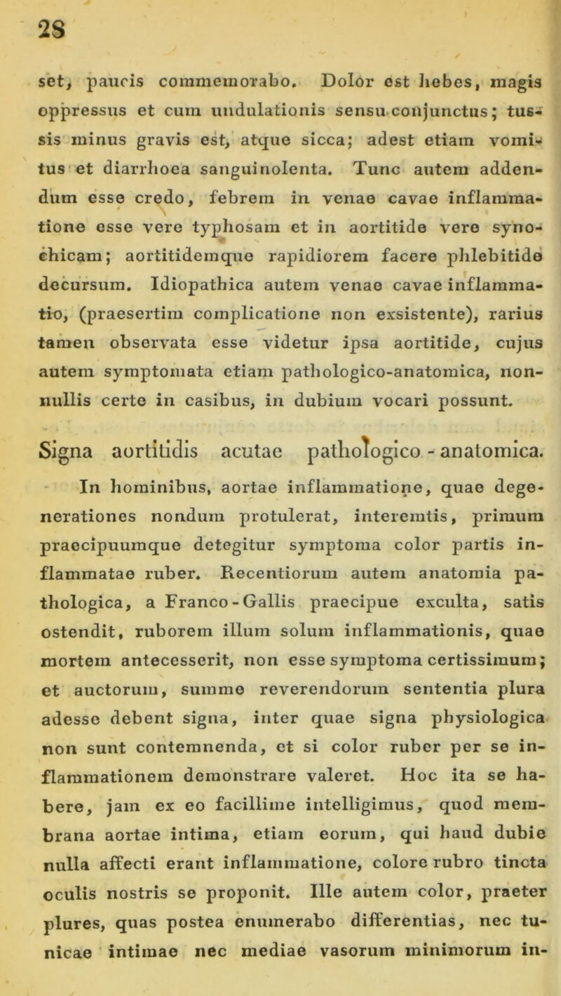 set, paucis commemorabo. Dolor est Jiebes, magis oppressus et cum uudulationis sensu.coujunctus; tus- sis minus gravis est, atque sicca; adest etiam vomi--' tus'et diarrhoea sanguinolenta. Tunc autem adden- dum esse credo, febrem in venae cavae inflamma- tione osse vero typhosam et in aortitide vere syno- ehicam; aortitidemque rapidiorem facere phlebitide decursum. Idiopathica autem venae cavae inflamma- tio, (praesertim complicatione non exsistente), rarius tamen observata esse videtur ipsa aortitide, cujus autem symptomata etiam pathologico-anatomica, non- nullis certe in casibus, in dubium vocari possunt. Signa aortitidis acutae pathologico - anatomica. In hominibus, aortae inflammatione, quae dege- nerationes nondum protulerat, interemtis, primum praccipuumque detegitur symptoma color partis in- flammatae ruber. Recentiorum autem anatoraia pa- thologica, a Franco-Gallis praecipue exculta, satis ostendit, ruborem illum solum inflammationis, quae mortem antecesserit, non esse symptoma certissimum; et auctorum, summe reverendorum sententia plura adesse debent signa, inter quae signa physiologica non sunt contemnenda, et si color ruber per se in- flammationem demonstrare valeret. Hoc ita se ha- bere, jam ex eo facillime intelligimus, quod mem- brana aortae intima, etiam eorum, qui haud dubie nulla affecti erant inflammatione, colore rubro tincta oculis nostris se proponit. Ille autem color, praeter plures, quas postea enumerabo differentias, nec tu- nicae ■ intimae nec mediae vasorum minimorum in-