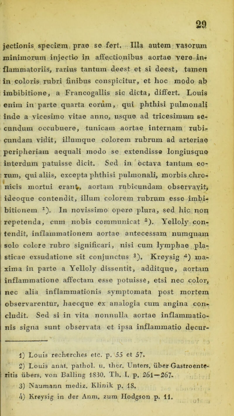 jectionis^ speciem, prae se fert. Illa autem Tasorum minimorum injectio in affectionibus aortae vere.in* flammatoriis, rarius tantum- deest et si deest, tamen ia coloris rubri finibus conspicitur, et hoc modo ab imbibitione, a Francogallis sic dicta, differt. Louis enim in parte quarta eorum, qui phthisi pulmonali inde a vicesimo vitae anno, usque ad tricesimum se- cundum occubuere, tunicam aortae internam rubi?» eundam vidit, iliumque colorem rubrum ad arteriae peripheriam aeqiiali modo se extendisse longiusquo interdum patuisse dicit. Sed in'octava tantum eo- rum, qui aliis, excepta phthisi pulmonali, morbis chro- nicis mortui eran^, aortam rubicundam observavit, ideoque contendit, illum colorem rubrum esse imbi- bitionem ^). In novissimo opere plura, sed hip non repetenda, cum nobis communicat *). Yelloly con- tendit, inflammationem aortae antecessam numquam solo colore rubro significari, nisi cum lymphae pla- sticae exsudatione sit conjunctus ^). Kreysig ma- xima in parte a Yelloly dissentit, additque, aortam inflammatione affectam esse potuisse, etsi nec color, nec alia inflammationis symptomata post mortem observarentur, haecque ex analogia cum angina con- cludit. Sed si in vita nonnulla aortae inflammatio- nis sigjia sunt observata ct ipsa inflammatio decur- 1) Louis recherches etc. p. 55 et 57. 2) Louis anat, pathol. u, ther. Unters. iiber Gastroente- ritis iibers, von Balling 1830, Tli. I. p, 26l—26?. , 3) Naumann mediz, Klinik p. 18. ' h) Kreysig in der Anm. zum Hodgson p. 11, ^