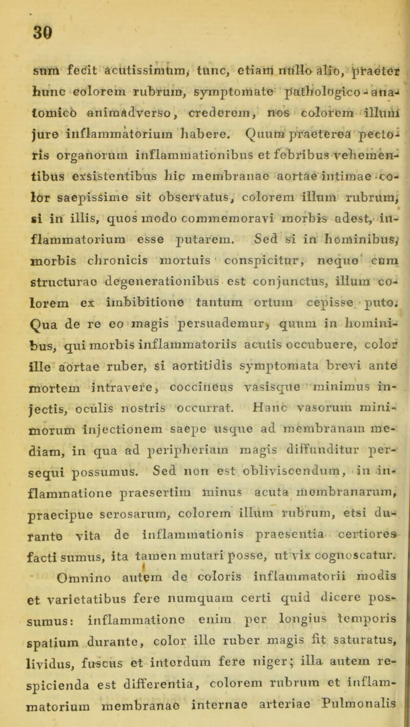 snra fedit acutissimum, tunc, etiam milio ^lio,-jii*aGter hunc colorem rubrum, symptomate pathologico - ana-* lomicb animadverso, crederem, no*s colorem illuiii jure inflammatorium habere. Quum praeterea'pectoi ris organorum inflammationibus et febribus veheraem tibus exsistentibus hip membranae aortae'intimae-co- lor saepissime sit observatus, colorem illum rubrum, • si in' illis, quos modo commemoravi morbis adest, in- flammatorium esse putarem. Sed si in hominibusy morbis chronicis mortuis' conspicitur, neque' cura structurae degenerationibus est conjunctus, illum co- lorem ex imbibitione tantum ortum cepisse pxito; Qua de re eo magis persuademur^ quum in homini- bus, qui morbis inflammatoriis acutis occubuere, color ille aortae ruber, si aortitidis symptomata brevi ante mortem intravere, coccineus vasiscjue ' miuimus in- jectis, oculis nostris occurrat. Hanc vasorum mini- morum injectionem saepe usque ad membranam me- diam, in qua ad peripheriam magis diffunditur per- sequi possumus. Sed non est obliviscendum, in in- flammatione praesertim minus acuta membranarum, praecipue serosarum, colorem illiim rubrum, etsi du- rante vita dc inflammationis praesentia, certiores facti sumus, ita tamen mutari posse, ut vix cognoscatur. Omnino autem de coloris inflammatorii modis et varietatibus fere nuraquam certi quid dicere pos- sumus: inflammatione enim per longius temporis spatium durante, color ille ruber magis fit saturatus, lividus, fuscus et interdum fere niger; illa autem re- spicienda est differentia, colorem rubrum et inflam- matorium membranae internae arteriae Pulmonalis