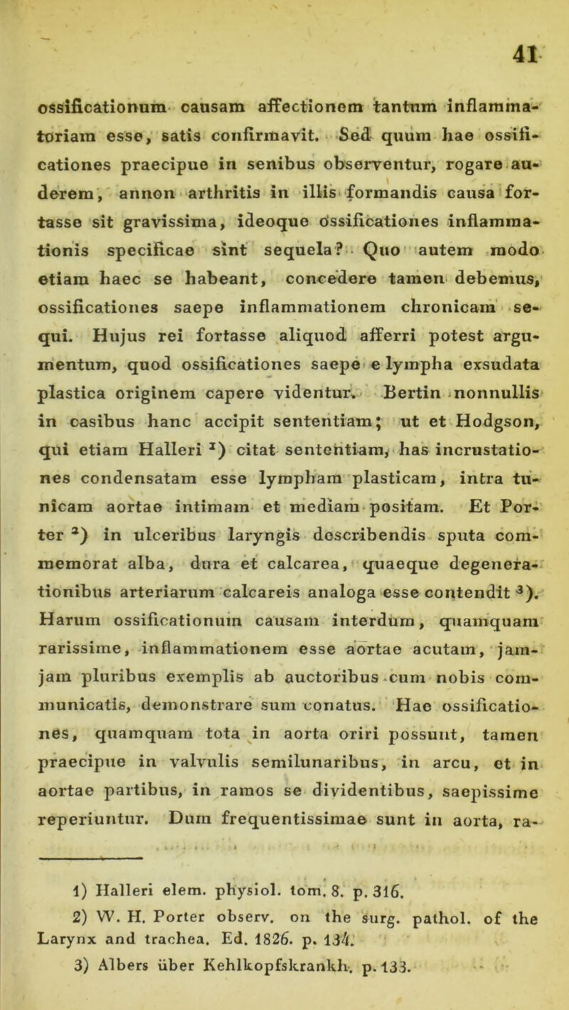 ossificationum causam affectionem tantum inflamma-' toriam esse; satis confirmavit. Sed- quiira hae ossifi- cationes praecipue in senibus observentur, rogare au- derem, annon arthritis in illis‘ formandis causa for- tasse sit gravissima, ideoque Ossificationes inflamma- tionis specificae sint sequela?-- Quc-autem .modo- etiam haec se habeant, concedere tamen* debemus,' ossificationes saepe inflammationem chronicam' se- qui. Hujus rei fortasse aliquod afferri potest argu- mentum, quod ossificationes saepe* e lympha exsudata plastica originem capere videntur, Bertin inonnullis in casibus hanc accipit sententiam; ut et Hodgson, qui etiam Halleri citat sententiam, • has incrustatio- nes condensatam esse lympham plasticam, intra tu- nicam aortae intimam et mediam positam. Et Por- ter in ulceribus laryngis describendis sputa com- memorat alba, dura et calcarea, quaeque degenera-' tionibtis arteriarum calcareis analoga esse contendit Harum ossificationum causam interdum, quamquam rarissime, inflammationem esse aortae acutam, jam- jam pluribus exemplis ab auctoribus-cum nobis com- municatis, demonstrare sum conatus. Hae ossificatio- nes, quamquam tota ^in aorta oriri possunt, tamen praecipue in valvulis semilunaribus, in arcu, et in aortae partibus, in ramos se dividentibus, saepissime reperiuntur. Dura frequentissimae sunt in aorta, ra- 1) Ilalleri elem. physiol. lom. 8. p. 3l6. 2) W. H. Porter observ. on the surg. pathol. of the Larynx and trachea, Ed. i826. p. 134. 3) Albers iiber Kehlkopfsktankh. p. 133.