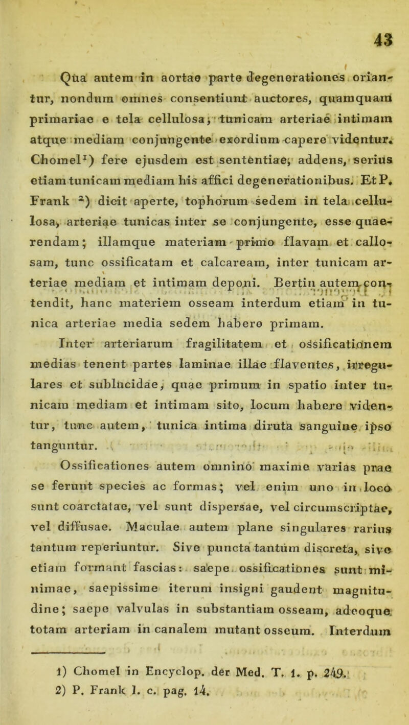 I Qiia autem'in aortae'parte degenerationes, orian tur, nondnra omnes consentiunt auctores, quamquam primariae e tela cellulosa;r■tunicam arteriae .intimam atque ;mediam conjungente-«exordium'Capere^vidqntur, ChomeP) fere ejusdem est sententiae;'addens,'serius etiam tunicam mediam his affici degenerationibus. EtP, Frank *) dicit aperte, tophorum sedem in tela;.cellu- losa> arteriae tunicas inter se conjungente, esse quae- rendam; illaraque materiam' pri-nio flavam et callo-? sam, tunc ossificatara et calcaream, inter tunicam ar- t teriae mediam et intimam deponi. Bertin autent-coitT tendit, hanc materiem osseam interdum etiam in tu- nica arteriae media sedem habere primam. Inter arteriarum fragilitatem < et. o^sificati.oinera medias tenent partes laminae illae ^flaventes, irregu- lares et sublucidae, quae primum in spatio inter tu- nicam mediam et intimam sito, locum habere viden-. tur, tunc autem,' tunica intima diruta sanguine, ipso tanguntur. , f ^ Ossificationes autem omnino' maxime varias, prae se ferunt species ac formas; vel enim uno in .loco sunt coarctatae, vel sunt dispersae, vel circumscriptae, vel diffusae. Maculae, autem plane singulares rarius tantum reperiuntur. Sive puncta tantiim discreta, sivo etiam formant fascias: sa'epe, ossifrcatiOnes suntimi- nimae, saepissime iterum insigni gaudent magnitu- dine; saepe valvulas in substantiam osseam, adeoque; totam arteriam in canalem mutant osseum. Interdum 1) Chomel in Encyclop. der Med, T. 1. p. 249.1 2) P. Frank 1. c. pag. l4.