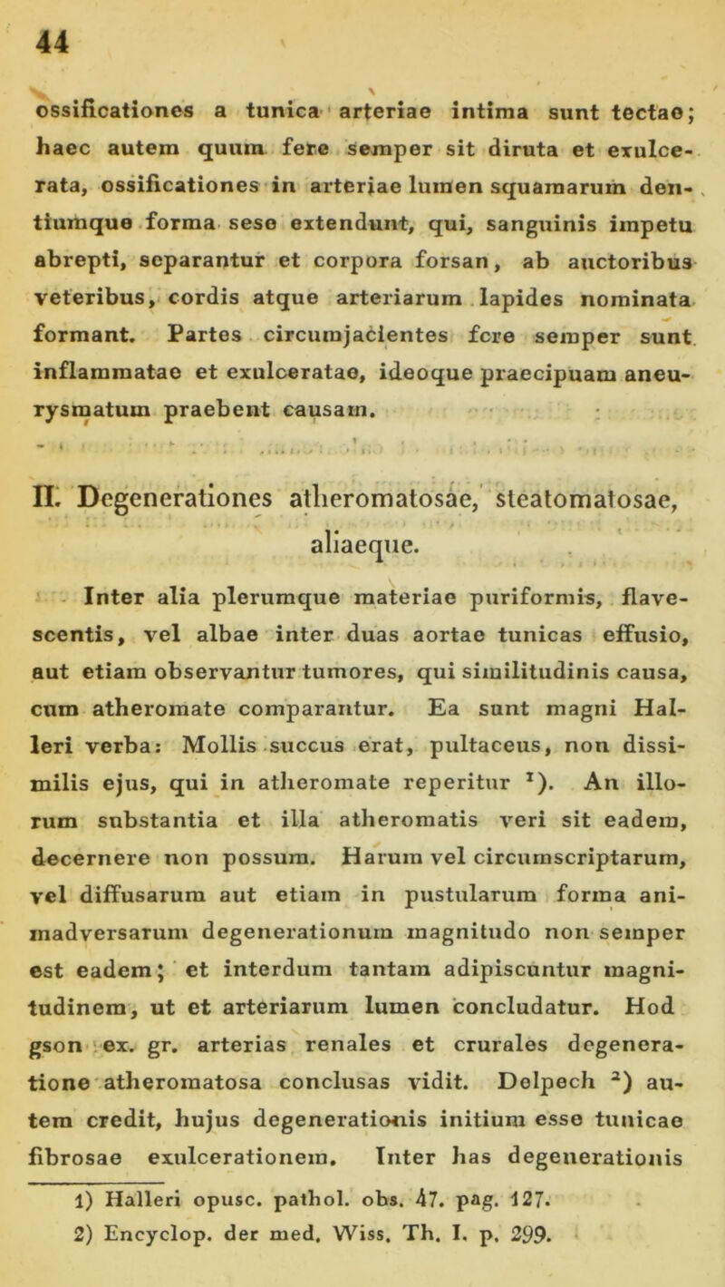 N ossificationes a tunica • arteriae intima sunt tectae; haec autem quum fere sexnper sit diruta et exulce- rata, ossificationes*in arteriae lumen squamarum den-> tiumque .forma, sese extendunt, qui, sanguinis impetu abrepti, separantur et corpora forsan, ab auctoribus veteribus, cordis atque arteriarum .lapides nominata formant. Partes. circurajacientes fere semper sunt inflammatae et exulceratae, ideoque praecipuam aneu- rysmatum praebent causam. • : ► - IL Degenerationes atlieromatosae, stealomatosae, ' - Inter alia plerumque materiae puriformis, flave- scentis, vel albae inter duas aortae tunicas effusio, aut etiam observantur tumores, qui similitudinis causa, cum atheromate comparantur. Ea sunt magni Hal- leri verba; Mollis succus-erat, pultaceus, non dissi- milis ejus, qui in atlieromate reperitur ^). An illo- rum substantia et illa atheromatis veri sit eadem, decernere non possum. Ha^rura vel circumscriptarum, vel diffusarum aut etiam in pustularum forma ani- madversarum degenerationum magnitudo non semper est eadem;'et interdum tantam adipiscuntur magni- tudinem, ut et arteriarum lumen 'concludatur. Hod gson-iex. gr. arterias renales et crurales degenera- tione atheroraatosa conclusas vidit. Delpech au- tem credit, hujus degenerationis initium esse tunicae fibrosae exulcerationem. Inter has degenerationis 1) Halleri opusc. pathol. ohs. 47. p*g. 127. 2) Encyclop. der med. Wiss. Th. I. p. 299.